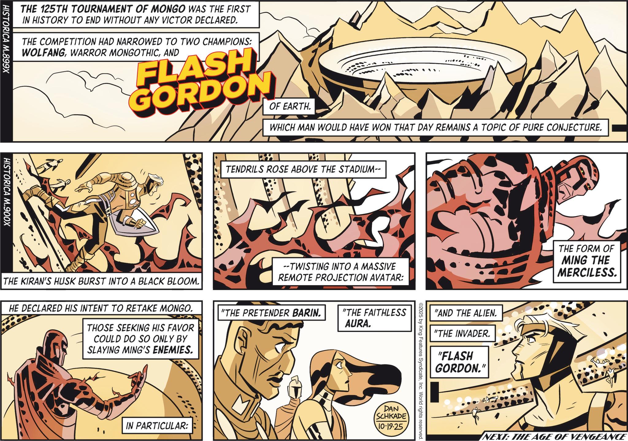 Graphics OCR: THE 125TH TOURNAMENT OF MONGO WAS THE FIRST IN HISTORY TO END WITHOUT ANY VICTOR DECLARED. THE COMPETITION HAD NARROWED TO TWO CHAMPIONS: WOLFANGAND FLASH GORDON OF EARTH. WHICH MAN WOULD HAVE WON THAT DAY REMAINS A TOPIC OF PURE CONJECTURE. HISTORICA M.899X HISTORICA M.900X 188 TENDRILS ROSE ABOVE THE STADIUM-- --TWISTING INTO A MASSIVE REMOTE PROJECTION AVATAR: THE KIRAN'S HUSK BURST INTO A BLACK BLOOM. HE DECLARED HIS INTENT TO RETAKE MONGO. THOSE SEEKING HIS FAVOR COULD DO SO ONLY BY SLAYING MING'S ENEMIES. "THE PRETENDER BARIN. IN PARTICULAR: "THE FAITHLESS AURA. "AND THE ALIEN. "THE INVADER. "FLASH GORDON." ©2025 by King Features SyndicateInc. World rights reserved. DAN SCHKADE 10.19.25 THE FORM OF MING THE MERCILESS. NEXT: THE AGE OF VENGEANCE THE 125TH TOURNAMENT OF MONGO WAS THE FIRST IN HISTORY TO END WITHOUT ANY VICTOR DECLARED . THE COMPETITION HAD NARROWED TO TWO CHAMPIONS : WOLFANGWARROR MONGOTHICAND FLASH GORDON OF EARTH . WHICH MAN WOULD HAVE WON THAT DAY REMAINS A TOPIC OF PURE CONJECTURE . HISTORICA M.899X HISTORICA M.900X 188 TENDRILS ROSE ABOVE THE STADIUM-- --TWISTING INTO A MASSIVE REMOTE PROJECTION AVATAR : THE KIRAN'S HUSK BURST INTO A BLACK BLOOM . HE DECLARED HIS INTENT TO RETAKE MONGO . THOSE SEEKING HIS FAVOR COULD DO SO ONLY BY SLAYING MING'S ENEMIES . " THE PRETENDER BARIN . IN PARTICULAR : " THE FAITHLESS AURA . " AND THE ALIEN . " THE INVADER . " FLASH GORDON . " © 2025 by King Features SyndicateInc. World rights reserved . DAN SCHKADE 10.19.25 THE FORM OF MING THE MERCILESS . NEXT : THE AGE OF VENGEANCE