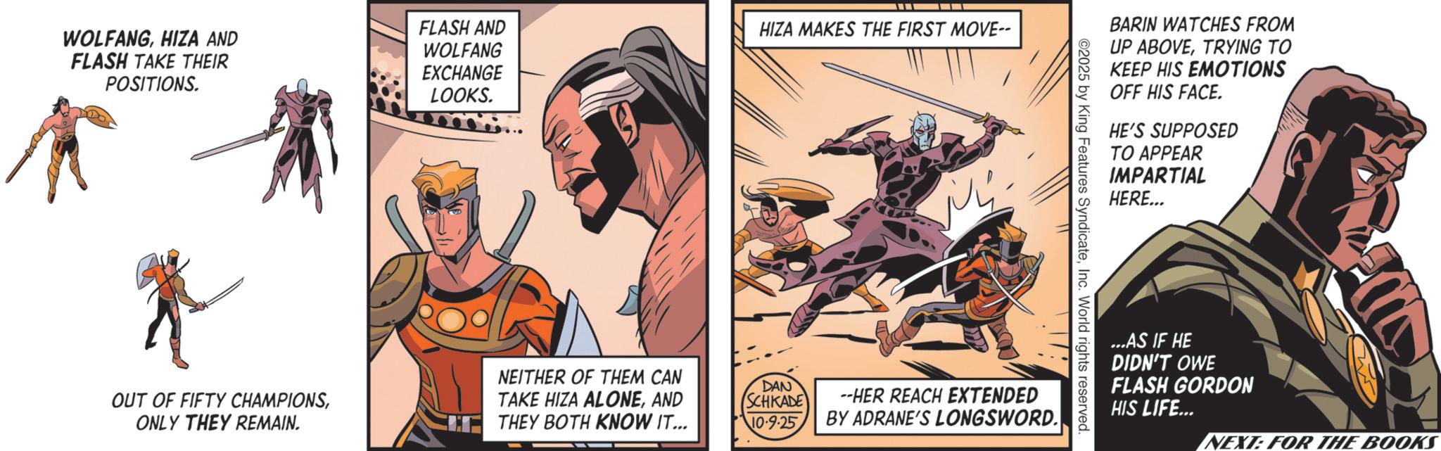 Hero OCR: WOLFANGHIZA AND FLASH TAKE THEIR POSITIONS. FLASH AND WOLFANG EXCHANGE LOOKS. HIZA MAKES THE FIRST MOVE-- OUT OF FIFTY CHAMPIONSONLY THEY REMAIN. NEITHER OF THEM CAN TAKE HIZA ALONEAND THEY BOTH KNOW IT... BARIN WATCHES FROM UP ABOVETRYING TO KEEP HIS EMOTIONS OFF HIS FACE. HE'S SUPPOSED TO APPEAR IMPARTIAL HERE... ©2025 by King Features SyndicateInc. World rights reserved DAN (SCHKADE 10.9.25 --HER REACH EXTENDED BY ADRANE'S LONGSWORD. ...AS IF HE DIDN'T OWE FLASH GORDON HIS LIFE... NEXT: FOR THE BOOKS WOLFANGHIZA AND FLASH TAKE THEIR POSITIONS . FLASH AND WOLFANG EXCHANGE LOOKS . HIZA MAKES THE FIRST MOVE-- OUT OF FIFTY CHAMPIONSONLY THEY REMAIN . NEITHER OF THEM CAN TAKE HIZA ALONEAND THEY BOTH KNOW IT ... BARIN WATCHES FROM UP ABOVETRYING TO KEEP HIS EMOTIONS OFF HIS FACE . HE'S SUPPOSED TO APPEAR IMPARTIAL HERE ... © 2025 by King Features SyndicateInc. World rights reserved DAN ( SCHKADE 10.9.25 --HER REACH EXTENDED BY ADRANE'S LONGSWORD . ... AS IF HE DIDN'T OWE FLASH GORDON HIS LIFE ... NEXT : FOR THE BOOKS