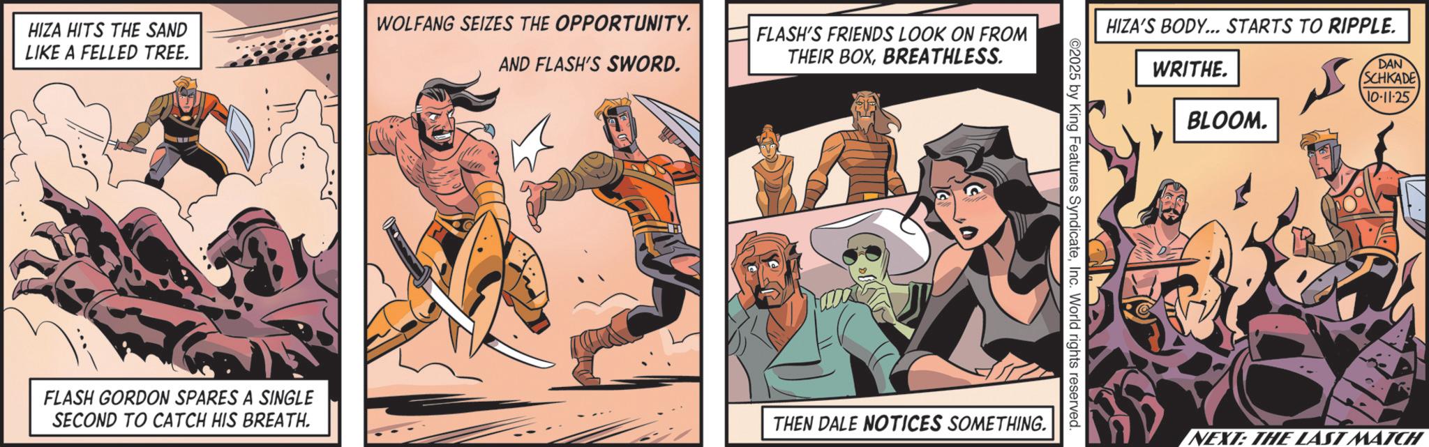Hero OCR: HIZA HITS THE SAND LIKE A FELLED TREE. FLASH GORDON SPARES A SINGLE SECOND TO CATCH HIS BREATH. WOLFANG SEIZES THE OPPORTUNITY. AND FLASH'S SWORD. FLASH'S FRIENDS LOOK ON FROM THEIR BOXBREATHLESS. HIZA'S BODY... STARTS TO RIPPLE. WRITHE. ??? DAN SCHKADE NO-11-25. ©2025 by King Features SyndicateInc. World rights reserved. THEN DALE NOTICES SOMETHING. BLOOM. NEXT: THE LAST MATCH HIZA HITS THE SAND LIKE A FELLED TREE . FLASH GORDON SPARES A SINGLE SECOND TO CATCH HIS BREATH . WOLFANG SEIZES THE OPPORTUNITY . AND FLASH'S SWORD . FLASH'S FRIENDS LOOK ON FROM THEIR BOXBREATHLESS . HIZA'S BODY ... STARTS TO RIPPLE . WRITHE . ??? DAN SCHKADE NO - 11-25 . © 2025 by King Features SyndicateInc. World rights reserved . THEN DALE NOTICES SOMETHING . BLOOM . NEXT : THE LAST MATCH