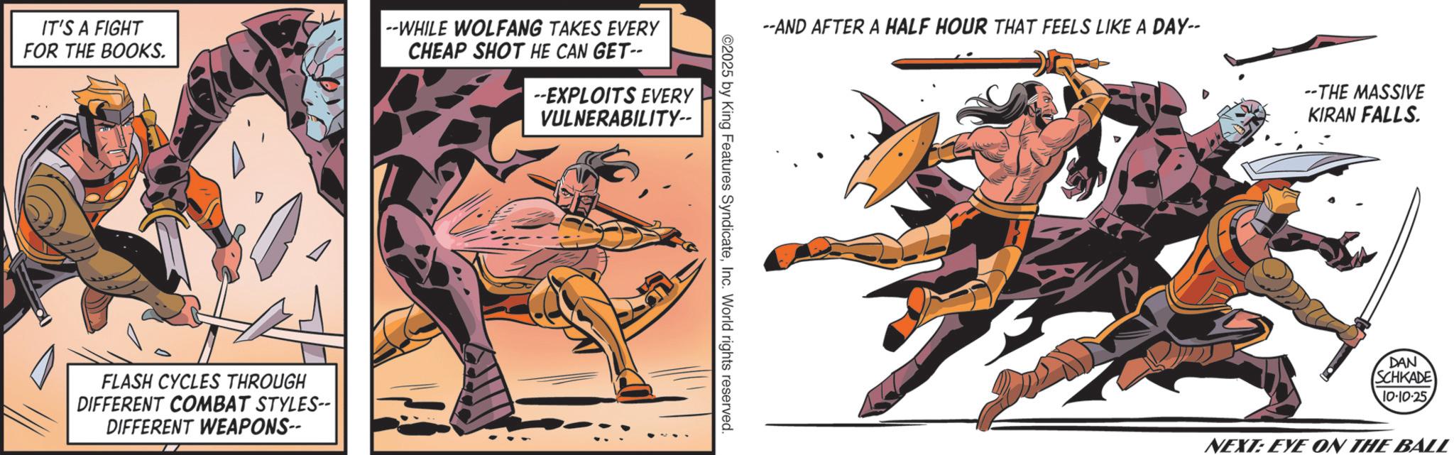 Hero OCR: IT'S A FIGHT FOR THE BOOKS. --WHILE WOLFANG TAKES EVERY CHEAP SHOT HE CAN GET-- --EXPLOITS EVERY VULNERABILITY-- D FLASH CYCLES THROUGH DIFFERENT COMBAT STYLES-- DIFFERENT WEAPONS-- --AND AFTER A HALF HOUR THAT FEELS LIKE A DAY-- ©2025 by King Features SyndicateInc. World rights reserved. --THE MASSIVE KIRAN FALLS. DAN SCHKADE 10-10-25 NEXT: EYE ON THE BALL IT'S A FIGHT FOR THE BOOKS . --WHILE WOLFANG TAKES EVERY CHEAP SHOT HE CAN GET-- --EXPLOITS EVERY VULNERABILITY-- D FLASH CYCLES THROUGH DIFFERENT COMBAT STYLES-- DIFFERENT WEAPONS-- --AND AFTER A HALF HOUR THAT FEELS LIKE A DAY-- © 2025 by King Features SyndicateInc. World rights reserved . --THE MASSIVE KIRAN FALLS . DAN SCHKADE 10-10-25 NEXT : EYE ON THE BALL