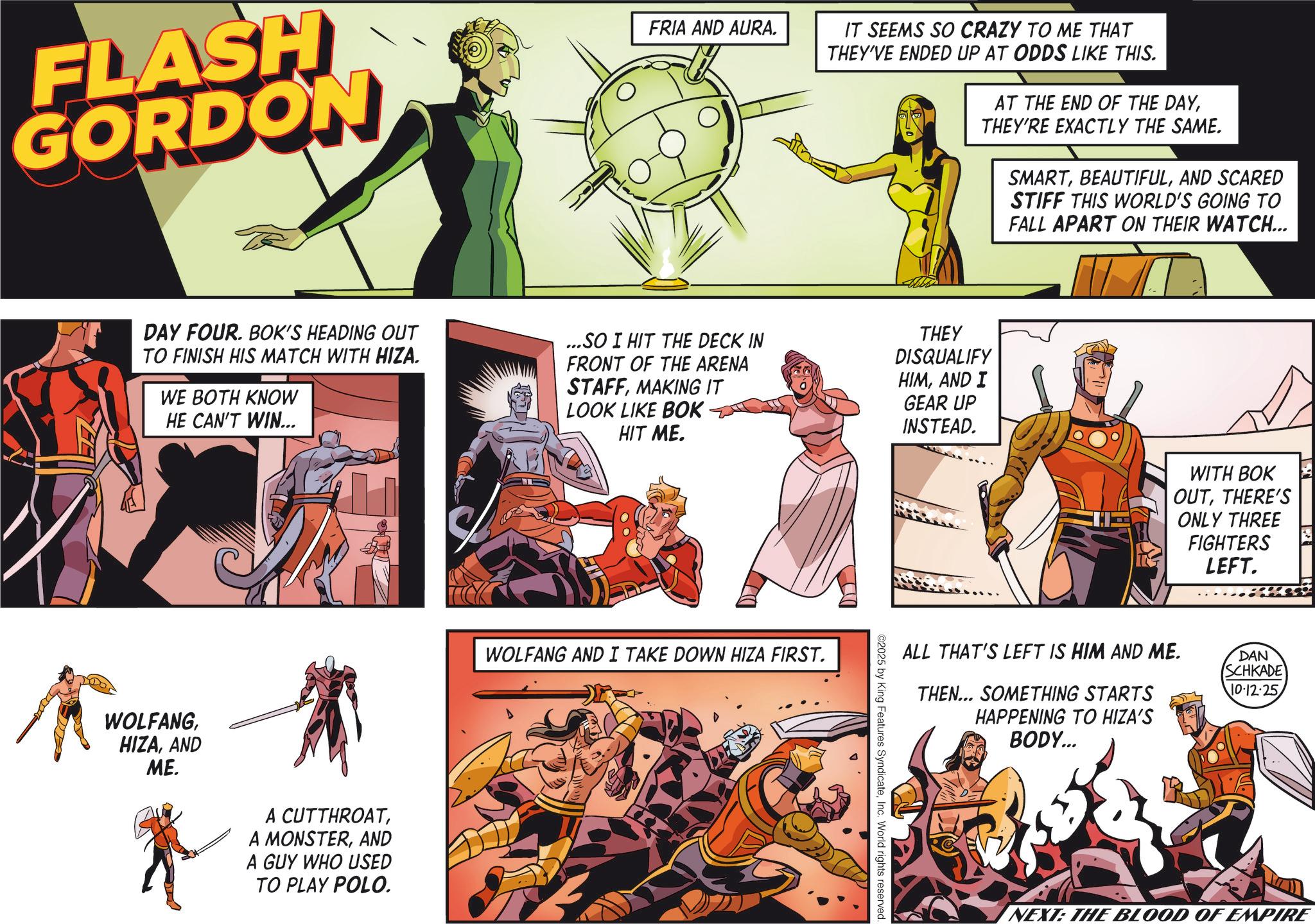 Publication OCR: FLASH GORDON FRIA AND AURA. IT SEEMS SO CRAZY TO ME THAT THEY'VE ENDED UP AT ODDS LIKE THIS. AT THE END OF THE DAYTHEY'RE EXACTLY THE SAME. SMARTAND SCARED STIFF THIS WORLD'S GOING TO FALL APART ON THEIR WATCH... DAY FOUR. BOK'S HEADING OUT TO FINISH HIS MATCH WITH HIZA. WE BOTH KNOW HE CAN'T WIN... ...SO I HIT THE DECK IN FRONT OF THE ARENA STAFFMAKING IT LOOK LIKE BOK HIT ME. THEY DISQUALIFY HIMAND I GEAR UP INSTEAD. WOLFANGAND ME. A CUTTHROATAND A GUY WHO USED TO PLAY POLO. WOLFANG AND I TAKE DOWN HIZA FIRST. ©2025 by King Features SyndicateInc. World rights reserved. WITH BOK OUTTHERE'S ONLY THREE FIGHTERS LEFT. ALL THAT'S LEFT IS HIM AND ME. THEN... SOMETHING STARTS HAPPENING TO HIZA'S BODY... DAN SCHKADE 10-12-25 NEXT: THE BLOOD OF EMPIRE FLASH GORDON FRIA AND AURA . IT SEEMS SO CRAZY TO ME THAT THEY'VE ENDED UP AT ODDS LIKE THIS . AT THE END OF THE DAYTHEY'RE EXACTLY THE SAME . SMARTAND SCARED STIFF THIS WORLD'S GOING TO FALL APART ON THEIR WATCH ... DAY FOUR . BOK'S HEADING OUT TO FINISH HIS MATCH WITH HIZA . WE BOTH KNOW HE CAN'T WIN ... ... SO I HIT THE DECK IN FRONT OF THE ARENA STAFFMAKING IT LOOK LIKE BOK HIT ME . THEY DISQUALIFY HIMAND I GEAR UP INSTEAD . WOLFANGAND ME . A CUTTHROATA MONSTERAND A GUY WHO USED TO PLAY POLO . WOLFANG AND I TAKE DOWN HIZA FIRST . © 2025 by King Features SyndicateInc. World rights reserved . WITH BOK OUTTHERE'S ONLY THREE FIGHTERS LEFT . ALL THAT'S LEFT IS HIM AND ME . THEN ... SOMETHING STARTS HAPPENING TO HIZA'S BODY ... DAN SCHKADE 10-12-25 NEXT : THE BLOOD OF EMPIRE