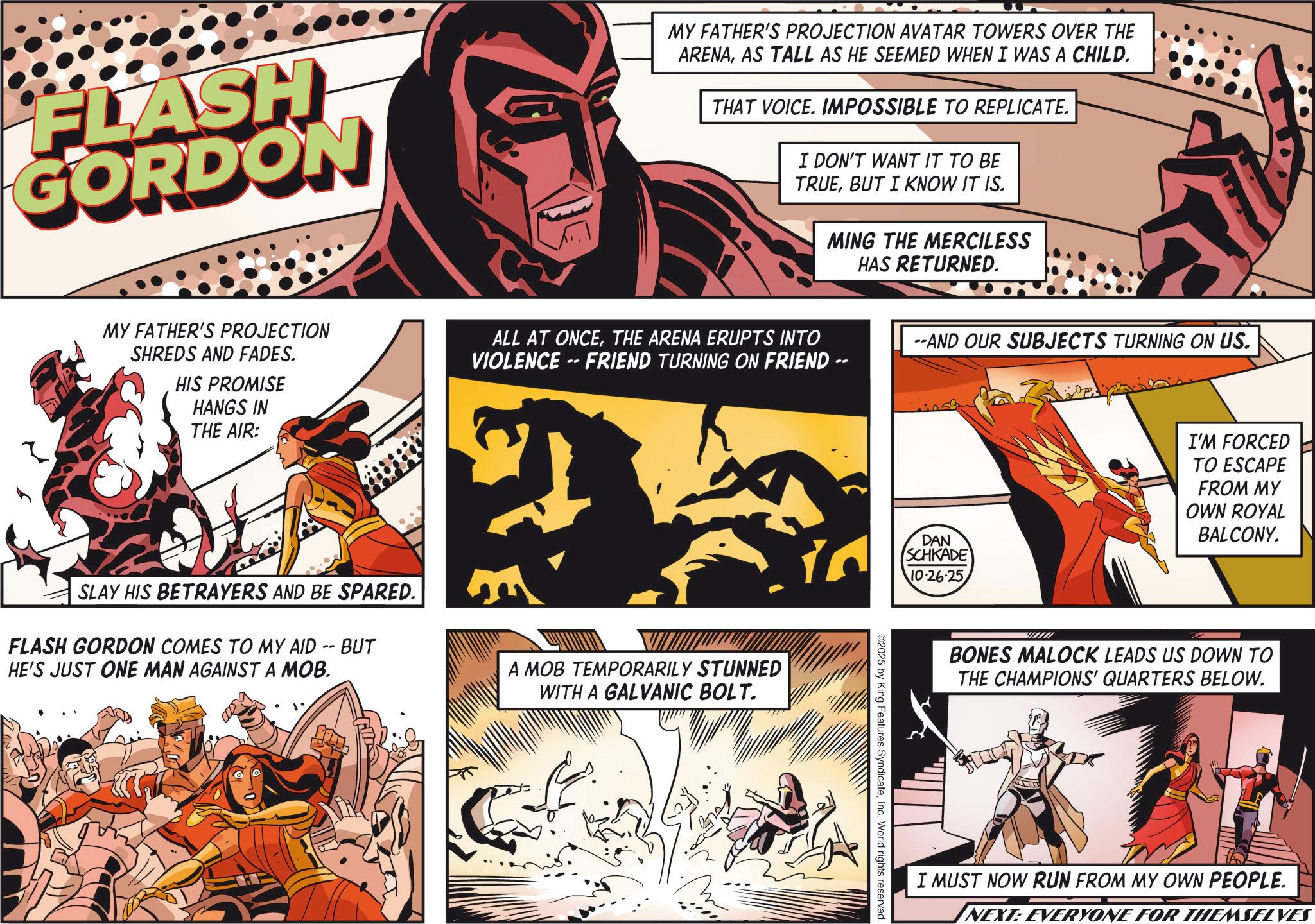 Poster OCR: FLASH GORDON MY FATHER'S PROJECTION AVATAR TOWERS OVER THE ARENAAS TALL AS HE SEEMED WHEN I WAS A CHILD. THAT VOICE. IMPOSSIBLE TO REPLICATE. I DON'T WANT IT TO BE TRUEBUT I KNOW IT IS. MING THE MERCILESS HAS RETURNED. MY FATHER'S PROJECTION SHREDS AND FADES. HIS PROMISE HANGS IN THE AIR: ALL AT ONCETHE ARENA ERUPTS INTO VIOLENCE-FRIEND TURNING ON FRIEND -- --AND OUR SUBJECTS TURNING ON US. SLAY HIS BETRAYERS AND BE SPARED. FLASH GORDON COMES TO MY AID -- BUT HE'S JUST ONE MAN AGAINST A MOB. A MOB TEMPORARILY STUNNED WITH A GALVANIC BOLT. DAN SCHKADE 10.26.25 ©2025 by King Features SyndicateInc. World rights reserved. I'M FORCED TO ESCAPE FROM MY OWN ROYAL BALCONY. BONES MALOCK LEADS US DOWN TO THE CHAMPIONS' QUARTERS BELOW. I MUST NOW RUN FROM MY OWN PEOPLE. NEXT: EVERYONE FOR THEMSELVES FLASH GORDON MY FATHER'S PROJECTION AVATAR TOWERS OVER THE ARENAAS TALL AS HE SEEMED WHEN I WAS A CHILD . THAT VOICE . IMPOSSIBLE TO REPLICATE . I DON'T WANT IT TO BE TRUEBUT I KNOW IT IS . MING THE MERCILESS HAS RETURNED . MY FATHER'S PROJECTION SHREDS AND FADES . HIS PROMISE HANGS IN THE AIR : ALL AT ONCETHE ARENA ERUPTS INTO VIOLENCE - FRIEND TURNING ON FRIEND -- --AND OUR SUBJECTS TURNING ON US . SLAY HIS BETRAYERS AND BE SPARED . FLASH GORDON COMES TO MY AID -- BUT HE'S JUST ONE MAN AGAINST A MOB . A MOB TEMPORARILY STUNNED WITH A GALVANIC BOLT . DAN SCHKADE 10.26.25 © 2025 by King Features SyndicateInc. World rights reserved . I'M FORCED TO ESCAPE FROM MY OWN ROYAL BALCONY . BONES MALOCK LEADS US DOWN TO THE CHAMPIONS ' QUARTERS BELOW . I MUST NOW RUN FROM MY OWN PEOPLE . NEXT : EVERYONE FOR THEMSELVES