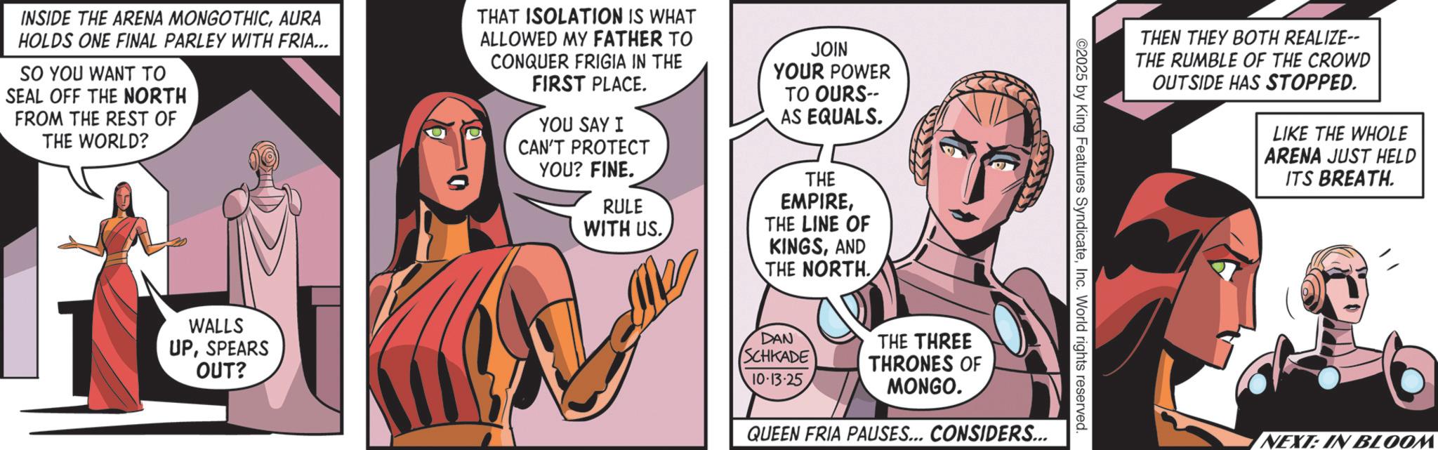 Animated cartoon OCR: INSIDE THE ARENA MONGOTHICAURA HOLDS ONE FINAL PARLEY WITH FRIA... SO YOU WANT TO SEAL OFF THE NORTH FROM THE REST OF THE WORLD? THAT ISOLATION IS WHAT ALLOWED MY FATHER TO CONQUER FRIGIA IN THE FIRST PLACE. YOU SAY I CAN'T PROTECT YOU? FINE. RULE WITH US. JOIN YOUR POWER TO OURS-- AS EQUALS. THE EMPIRETHE LINE OF KINGSAND THE NORTH.. WALLS UPSPEARS OUT? THEN THEY BOTH REALIZE-- THE RUMBLE OF THE CROWD OUTSIDE HAS STOPPED. LIKE THE WHOLE ARENA JUST HELD ITS BREATH. ©2025 by King Features SyndicateInc. World rights reserved. DAN SCHKADE THE THREE 10-13-25 THRONES OF MONGO. QUEEN FRIA PAUSES... CONSIDERS... NEXT: IN BLOOM INSIDE THE ARENA MONGOTHICAURA HOLDS ONE FINAL PARLEY WITH FRIA ... SO YOU WANT TO SEAL OFF THE NORTH FROM THE REST OF THE WORLD ? THAT ISOLATION IS WHAT ALLOWED MY FATHER TO CONQUER FRIGIA IN THE FIRST PLACE . YOU SAY I CAN'T PROTECT YOU ? FINE . RULE WITH US . JOIN YOUR POWER TO OURS-- AS EQUALS . THE EMPIRETHE LINE OF KINGSAND THE NORTH .. WALLS UPSPEARS OUT ? THEN THEY BOTH REALIZE-- THE RUMBLE OF THE CROWD OUTSIDE HAS STOPPED . LIKE THE WHOLE ARENA JUST HELD ITS BREATH . © 2025 by King Features SyndicateInc. World rights reserved . DAN SCHKADE THE THREE 10-13-25 THRONES OF MONGO . QUEEN FRIA PAUSES ... CONSIDERS ... NEXT : IN BLOOM