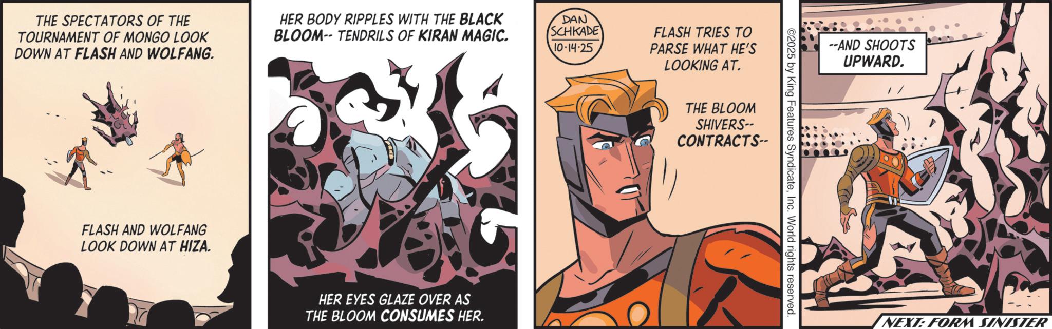 Animated cartoon OCR: THE SPECTATORS OF THE TOURNAMENT OF MONGO LOOK DOWN AT FLASH AND WOLFANG. FLASH AND WOLFANG LOOK DOWN AT HIZA. HER BODY RIPPLES WITH THE BLACK BLOOM-- TENDRILS OF KIRAN MAGIC. DAN SCHKADE 10-14.25 HER EYES GLAZE OVER AS THE BLOOM CONSUMES HER. FLASH TRIES TO PARSE WHAT HE'S LOOKING AT. THE BLOOM SHIVERS-- CONTRACTS-- ©2025 by King Features SyndicateInc. World rights reserved --AND SHOOTS UPWARD. NEXT: FORM SINISTER THE SPECTATORS OF THE TOURNAMENT OF MONGO LOOK DOWN AT FLASH AND WOLFANG . FLASH AND WOLFANG LOOK DOWN AT HIZA . HER BODY RIPPLES WITH THE BLACK BLOOM-- TENDRILS OF KIRAN MAGIC . DAN SCHKADE 10-14.25 HER EYES GLAZE OVER AS THE BLOOM CONSUMES HER . FLASH TRIES TO PARSE WHAT HE'S LOOKING AT . THE BLOOM SHIVERS-- CONTRACTS-- © 2025 by King Features SyndicateInc. World rights reserved --AND SHOOTS UPWARD . NEXT : FORM SINISTER