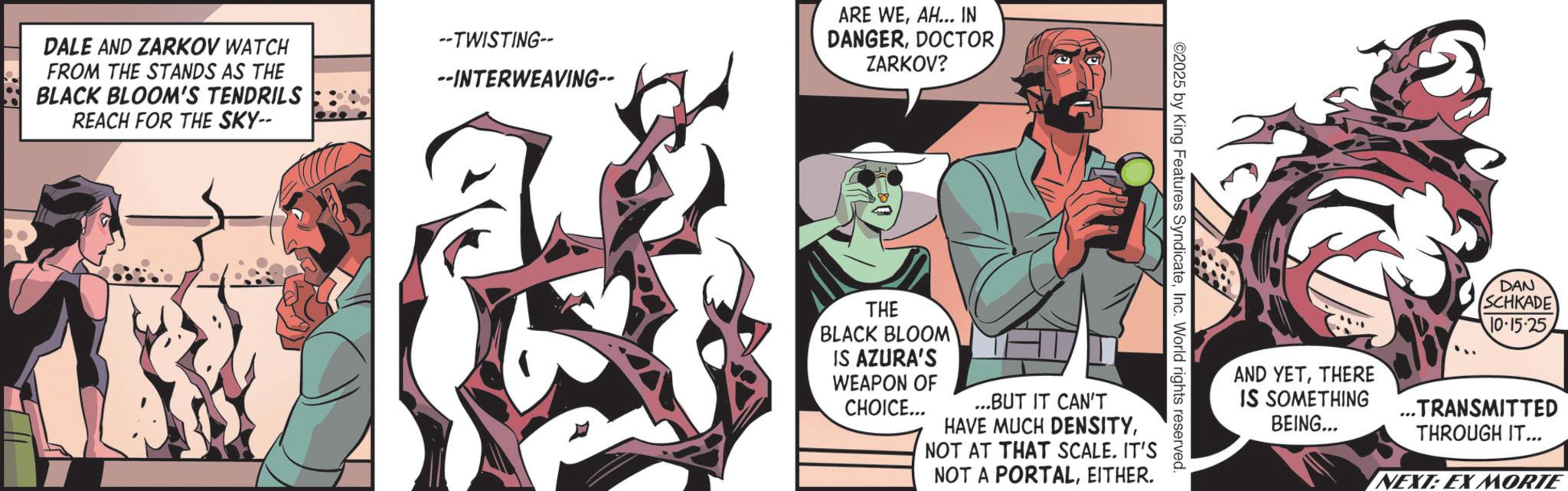 Graphics OCR: DALE AND ZARKOV WATCH FROM THE STANDS AS THE BLACK BLOOM'S TENDRILS REACH FOR THE SKY-- --TWISTING-- --INTERWEAVING-- ARE WEAH... IN DANGERZARKOV? ©2025 by King Features SyndicateInc. World rights reserved. THE BLACK BLOOM IS AZURA'S WEAPON OF CHOICE... ...BUT IT CAN'T HAVE MUCH DENSITYNOT AT THAT SCALE. IT'S NOT A PORTALEITHER. DAN SCHKADE 10.15.25 AND YETTHERE IS SOMETHING BEING... ... TRANSMITTED THROUGH IT... NEXT: EX MORTE DALE AND ZARKOV WATCH FROM THE STANDS AS THE BLACK BLOOM'S TENDRILS REACH FOR THE SKY-- --TWISTING-- --INTERWEAVING-- ARE WEAH ... IN DANGERZARKOV ? © 2025 by King Features SyndicateInc. World rights reserved . THE BLACK BLOOM IS AZURA'S WEAPON OF CHOICE ... ... BUT IT CAN'T HAVE MUCH DENSITYNOT AT THAT SCALE . IT'S NOT A PORTALEITHER . DAN SCHKADE 10.15.25 AND YETTHERE IS SOMETHING BEING ... ... TRANSMITTED THROUGH IT ... NEXT : EX MORTE