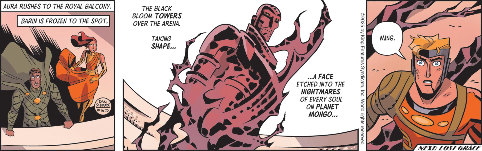 Comic book OCR: AURA RUSHES TO THE ROYAL BALCONY. BARIN IS FROZEN TO THE SPOT. THE BLACK BLOOM TOWERS OVER THE ARENA. TAKING SHAPE... DAN SCHKADE 10-16-25 MING. ©2025 by King Features SyndicateInc. World rights reserved. ....A FACE ETCHED INTO THE NIGHTMARES OF EVERY SOUL ON PLANET MONGO... NEXT: LOST GRACE AURA RUSHES TO THE ROYAL BALCONY . BARIN IS FROZEN TO THE SPOT . THE BLACK BLOOM TOWERS OVER THE ARENA . TAKING SHAPE ... DAN SCHKADE 10-16-25 MING . © 2025 by King Features SyndicateInc. World rights reserved . .... A FACE ETCHED INTO THE NIGHTMARES OF EVERY SOUL ON PLANET MONGO ... NEXT : LOST GRACE