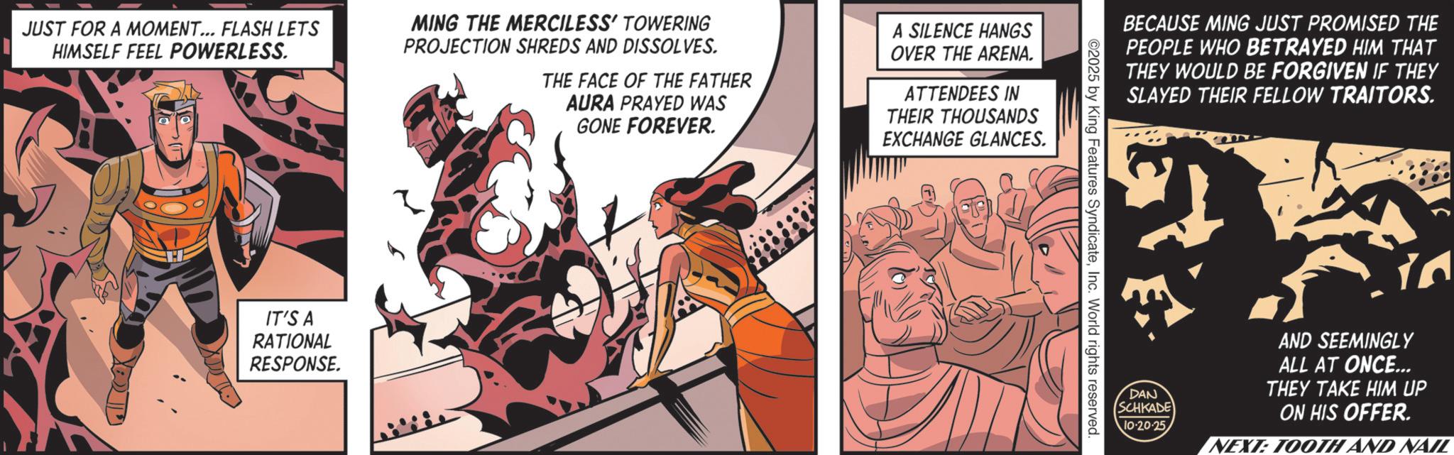 Comic book OCR: JUST FOR A MOMENT... FLASH LETS HIMSELF FEEL POWERLESS. MING THE MERCILESS' TOWERING PROJECTION SHREDS AND DISSOLVES. THE FACE OF THE FATHER AURA PRAYED WAS GONE FOREVER. A SILENCE HANGS OVER THE ARENA. ATTENDEES IN THEIR THOUSANDS EXCHANGE GLANCES. IT'S A RATIONAL RESPONSE. BECAUSE MING JUST PROMISED THE PEOPLE WHO BETRAYED HIM THAT THEY WOULD BE FORGIVEN IF THEY SLAYED THEIR FELLOW TRAITORS. ©2025 by King Features SyndicateInc. World rights reserved. DAN SCHKADE 10-20-25 ta AND SEEMINGLY ALL AT ONCE... THEY TAKE HIM UP ON HIS OFFER. NEXT: TOOTH AND NAIL JUST FOR A MOMENT ... FLASH LETS HIMSELF FEEL POWERLESS . MING THE MERCILESS ' TOWERING PROJECTION SHREDS AND DISSOLVES . THE FACE OF THE FATHER AURA PRAYED WAS GONE FOREVER . A SILENCE HANGS OVER THE ARENA . ATTENDEES IN THEIR THOUSANDS EXCHANGE GLANCES . IT'S A RATIONAL RESPONSE . BECAUSE MING JUST PROMISED THE PEOPLE WHO BETRAYED HIM THAT THEY WOULD BE FORGIVEN IF THEY SLAYED THEIR FELLOW TRAITORS . © 2025 by King Features SyndicateInc. World rights reserved . DAN SCHKADE 10-20-25 ta AND SEEMINGLY ALL AT ONCE ... THEY TAKE HIM UP ON HIS OFFER . NEXT : TOOTH AND NAIL