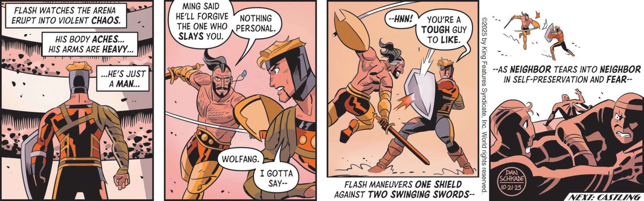 Hero OCR: MING SAID FLASH WATCHES THE ARENA ERUPT INTO VIOLENT CHAOS. HIS BODY ACHES... HIS ARMS ARE HEAVY... HE'LL FORGIVE THE ONE WHO SLAYS YOU. NOTHING PERSONAL....HE'S JUST A MAN... --HNN! YOU'RE A TOUGH GUY TO LIKE. --AS NEIGHBOR TEARS INTO NEIGHBOR IN SELF-PRESERVATION AND FEAR-- ©2025 by King Features SyndicateInc. World rights reserved. WOLFANG. I GOTTA SAY-- FLASH MANEUVERS ONE SHIELD AGAINST TWO SWINGING SWORDS-- DAN SCHKADE 10-21-25NEXT: CASILING MING SAID FLASH WATCHES THE ARENA ERUPT INTO VIOLENT CHAOS . HIS BODY ACHES ... HIS ARMS ARE HEAVY ... HE'LL FORGIVE THE ONE WHO SLAYS YOU . NOTHING PERSONAL .... HE'S JUST A MAN ... --HNN ! YOU'RE A TOUGH GUY TO LIKE . --AS NEIGHBOR TEARS INTO NEIGHBOR IN SELF - PRESERVATION AND FEAR-- © 2025 by King Features SyndicateInc. World rights reserved . WOLFANG . I GOTTA SAY-- FLASH MANEUVERS ONE SHIELD AGAINST TWO SWINGING SWORDS-- DAN SCHKADE 10-21-25NEXT : CASILING