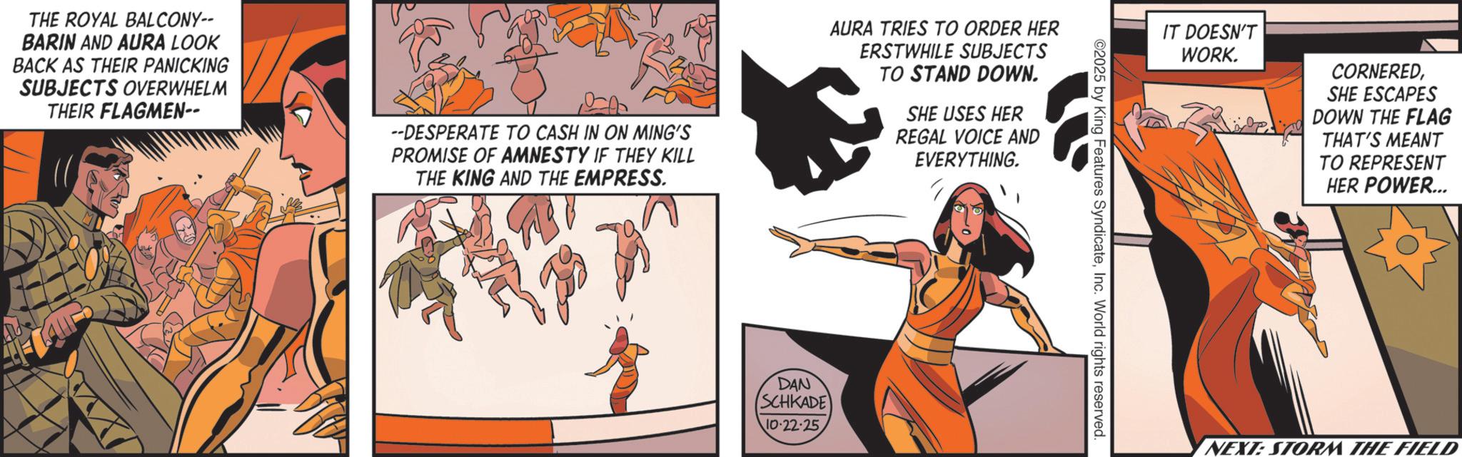 Comics OCR: THE ROYAL BALCONY-- BARIN AND AURA LOOK BACK AS THEIR PANICKING SUBJECTS OVERWHELM THEIR FLAGMEN-- --DESPERATE TO CASH IN ON MING'S PROMISE OF AMNESTY IF THEY KILL THE KING AND THE EMPRESS. AURA TRIES TO ORDER HER ERSTWHILE SUBJECTS TO STAND DOWN. SHE USES HER REGAL VOICE AND EVERYTHING. DAN SCHKADE 10-22-25 ©2025 by King Features SyndicateInc. World rights reserved. IT DOESN'T WORK. CORNEREDSHE ESCAPES DOWN THE FLAG THAT'S MEANT TO REPRESENT HER POWER... NEXT: STORM THE FIELD THE ROYAL BALCONY-- BARIN AND AURA LOOK BACK AS THEIR PANICKING SUBJECTS OVERWHELM THEIR FLAGMEN-- --DESPERATE TO CASH IN ON MING'S PROMISE OF AMNESTY IF THEY KILL THE KING AND THE EMPRESS . AURA TRIES TO ORDER HER ERSTWHILE SUBJECTS TO STAND DOWN . SHE USES HER REGAL VOICE AND EVERYTHING . DAN SCHKADE 10-22-25 © 2025 by King Features SyndicateInc. World rights reserved . IT DOESN'T WORK . CORNEREDSHE ESCAPES DOWN THE FLAG THAT'S MEANT TO REPRESENT HER POWER ... NEXT : STORM THE FIELD