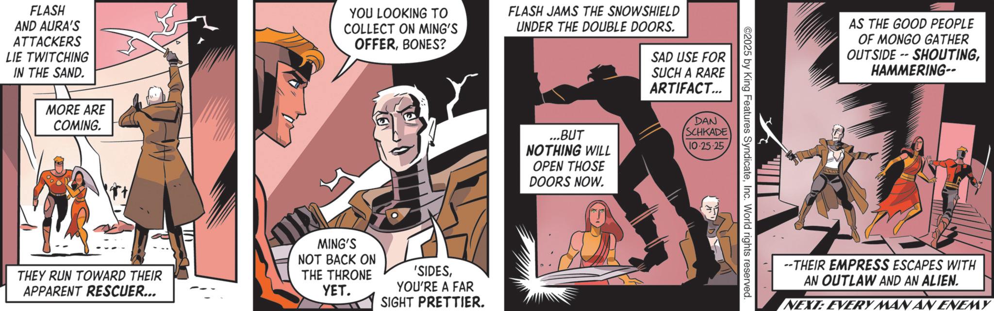 Comics OCR: FLASH AND AURA'S ATTACKERS LIE TWITCHING IN THE SAND. MORE ARE COMING. YOU LOOKING TO COLLECT ON MING'S OFFERBONES? FLASH JAMS THE SNOWSHIELD THEY RUN TOWARD THEIR APPARENT RESCUER... MING'S NOT BACK ON THE THRONE YET. 'SIDESYOU'RE A FAR SIGHT PRETTIER. UNDER THE DOUBLE DOORS. SAD USE FOR SUCH A RARE ARTIFACT... ...BUT NOTHING WILL OPEN THOSE DOORS NOW. DAN SCHKADE 10-25-25 ©2025 by King Features SyndicateInc. World rights reserved. AS THE GOOD PEOPLE OF MONGO GATHER OUTSIDE -- SHOUTINGHAMMERING-- --THEIR EMPRESS ESCAPES WITH AN OUTLAW AND AN ALIEN. NEXT: EVERY MAN AN ENEMY FLASH AND AURA'S ATTACKERS LIE TWITCHING IN THE SAND . MORE ARE COMING . YOU LOOKING TO COLLECT ON MING'S OFFERBONES ? FLASH JAMS THE SNOWSHIELD THEY RUN TOWARD THEIR APPARENT RESCUER ... MING'S NOT BACK ON THE THRONE YET . ' SIDESYOU'RE A FAR SIGHT PRETTIER . UNDER THE DOUBLE DOORS . SAD USE FOR SUCH A RARE ARTIFACT ... ... BUT NOTHING WILL OPEN THOSE DOORS NOW . DAN SCHKADE 10-25-25 © 2025 by King Features SyndicateInc. World rights reserved . AS THE GOOD PEOPLE OF MONGO GATHER OUTSIDE -- SHOUTINGHAMMERING-- --THEIR EMPRESS ESCAPES WITH AN OUTLAW AND AN ALIEN . NEXT : EVERY MAN AN ENEMY