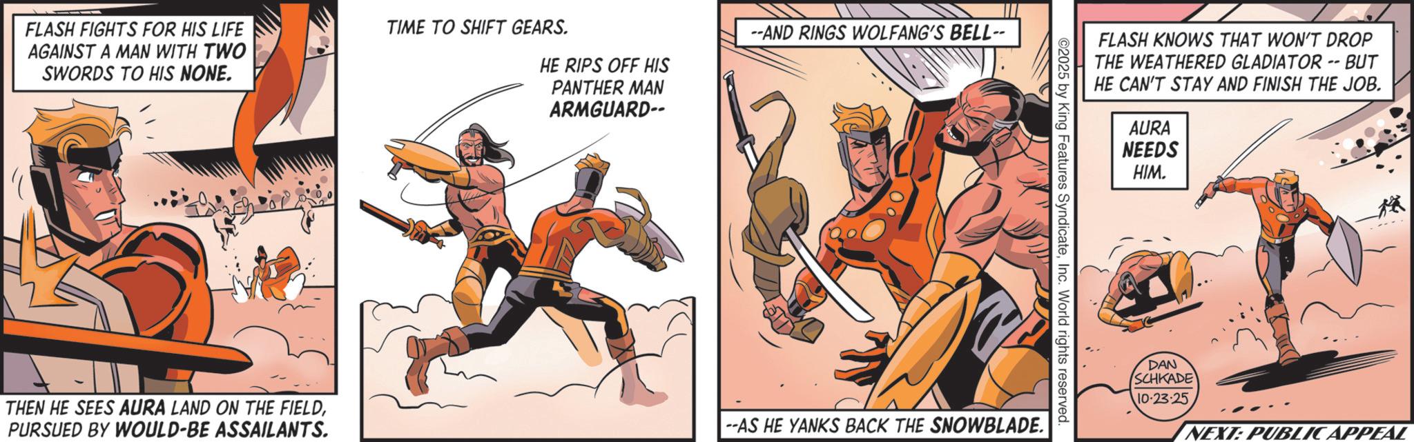 Animated cartoon OCR: FLASH FIGHTS FOR HIS LIFE AGAINST A MAN WITH TWO SWORDS TO HIS NONE. TIME TO SHIFT GEARS. HE RIPS OFF HIS PANTHER MAN ARMGUARD-- --AND RINGS WOLFANG'S BELL-- FLASH KNOWS THAT WON'T DROP THE WEATHERED GLADIATOR -- BUT HE CAN'T STAY AND FINISH THE JOB. ©2025 by King Features SyndicateInc. World rights reserved. THEN HE SEES AURA LAND ON THE FIELDPURSUED BY WOULD-BE ASSAILANTS. --AS HE YANKS BACK THE SNOWBLADE. AURA NEEDS HIM. DAN SCHKADE 10-23-25 NEXT: PUBLIC APPEAL FLASH FIGHTS FOR HIS LIFE AGAINST A MAN WITH TWO SWORDS TO HIS NONE . TIME TO SHIFT GEARS . HE RIPS OFF HIS PANTHER MAN ARMGUARD-- --AND RINGS WOLFANG'S BELL-- FLASH KNOWS THAT WON'T DROP THE WEATHERED GLADIATOR -- BUT HE CAN'T STAY AND FINISH THE JOB . © 2025 by King Features SyndicateInc. World rights reserved . THEN HE SEES AURA LAND ON THE FIELDPURSUED BY WOULD - BE ASSAILANTS . --AS HE YANKS BACK THE SNOWBLADE . AURA NEEDS HIM . DAN SCHKADE 10-23-25 NEXT : PUBLIC APPEAL
