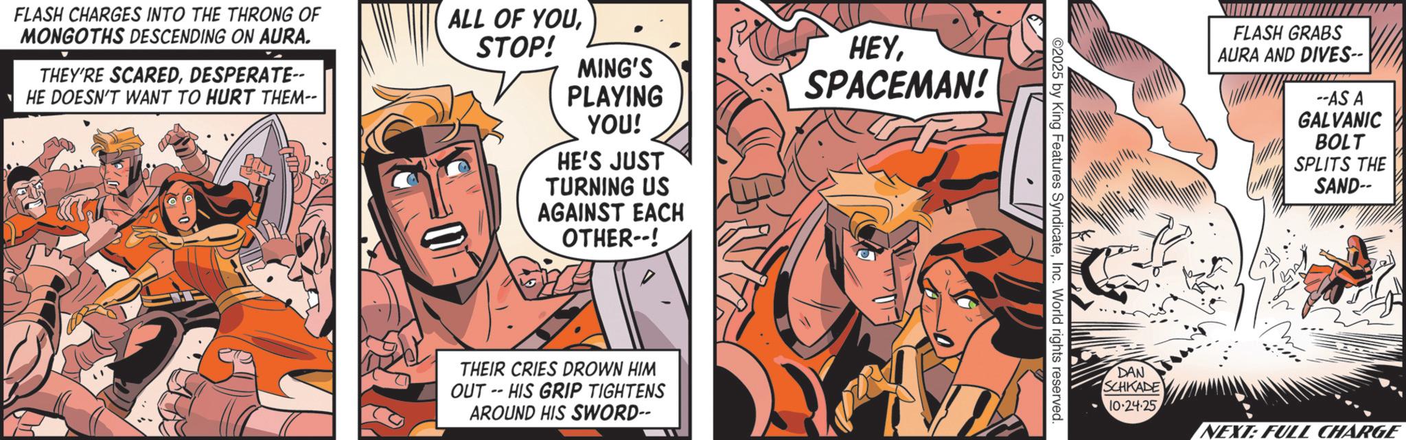 Animation OCR: FLASH CHARGES INTO THE THRONG OF MONGOTHS DESCENDING ON AURA. THEY'RE SCAREDDESPERATE-- HE DOESN'T WANT TO HURT THEM-- ALL OF YOUSTOP! MING'S PLAYING YOU! HE'S JUST TURNING US AGAINST EACH OTHER--! HEYSPACEMAN! THEIR CRIES DROWN HIM OUT-HIS GRIP TIGHTENS AROUND HIS SWORD-- ©2025 by King Features SyndicateInc. World rights reserved. FLASH GRABS AURA AND DIVES-- --AS A GALVANIC BOLT SPLITS THE SAND-- DAN SCHKADE 10-24-25 NEXT: FULL CHARGE FLASH CHARGES INTO THE THRONG OF MONGOTHS DESCENDING ON AURA . THEY'RE SCAREDDESPERATE-- HE DOESN'T WANT TO HURT THEM-- ALL OF YOUSTOP ! MING'S PLAYING YOU ! HE'S JUST TURNING US AGAINST EACH OTHER-- ! HEYSPACEMAN ! THEIR CRIES DROWN HIM OUT - HIS GRIP TIGHTENS AROUND HIS SWORD-- © 2025 by King Features SyndicateInc. World rights reserved . FLASH GRABS AURA AND DIVES-- --AS A GALVANIC BOLT SPLITS THE SAND-- DAN SCHKADE 10-24-25 NEXT : FULL CHARGE