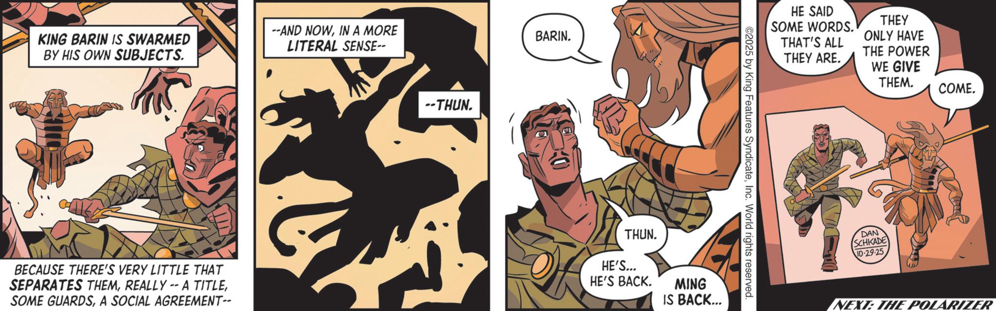 Comics OCR: KING BARIN IS SWARMED BY HIS OWN SUBJECTS. --AND NOWIN A MORE LITERAL SENSE-- BECAUSE THERE'S VERY LITTLE THAT SEPARATES THEMA SOCIAL AGREEMENT-- THUN. BARIN. THUN. HE'S... HE'S BACK. MING IS BACK... HE SAID SOME WORDS. THAT'S ALL THEY ARE. THEY ONLY HAVE THE POWER WE GIVE THEM. COME. ©2025 by King Features SyndicateInc. World rights reserved. DAN SCHKADE 10-29-25 NEXT: THE POLARIZER KING BARIN IS SWARMED BY HIS OWN SUBJECTS . --AND NOWIN A MORE LITERAL SENSE-- BECAUSE THERE'S VERY LITTLE THAT SEPARATES THEMREALLY -- A TITLESOME GUARDSA SOCIAL AGREEMENT-- THUN . BARIN . THUN . HE'S ... HE'S BACK . MING IS BACK ... HE SAID SOME WORDS . THAT'S ALL THEY ARE . THEY ONLY HAVE THE POWER WE GIVE THEM . COME . © 2025 by King Features SyndicateInc. World rights reserved . DAN SCHKADE 10-29-25 NEXT : THE POLARIZER
