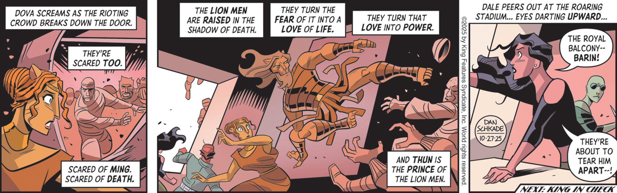 Publication OCR: DOVA SCREAMS AS THE RIOTING CROWD BREAKS DOWN THE DOOR. THE LION MEN ARE RAISED IN THE SHADOW OF DEATH. THEY TURN THE FEAR OF IT INTO A LOVE OF LIFE. THEY TURN THAT LOVE INTO POWER. THEY'RE SCARED TOO. DALE PEERS OUT AT THE ROARING STADIUM... EYES DARTING UPWARD... THE ROYAL BALCONY-- BARIN! ©2025 by King Features SyndicateInc. World rights reserved SCARED OF MING. SCARED OF DEATH. AND THUN IS THE PRINCE OF THE LION MEN. DAN SCHKADE 10-27-25THEY'RE ABOUT TO TEAR HIM APART--! NEXT: KING IN CHECK DOVA SCREAMS AS THE RIOTING CROWD BREAKS DOWN THE DOOR . THE LION MEN ARE RAISED IN THE SHADOW OF DEATH . THEY TURN THE FEAR OF IT INTO A LOVE OF LIFE . THEY TURN THAT LOVE INTO POWER . THEY'RE SCARED TOO . DALE PEERS OUT AT THE ROARING STADIUM ... EYES DARTING UPWARD ... THE ROYAL BALCONY-- BARIN ! © 2025 by King Features SyndicateInc. World rights reserved SCARED OF MING . SCARED OF DEATH . AND THUN IS THE PRINCE OF THE LION MEN . DAN SCHKADE 10-27-25THEY'RE ABOUT TO TEAR HIM APART-- ! NEXT : KING IN CHECK