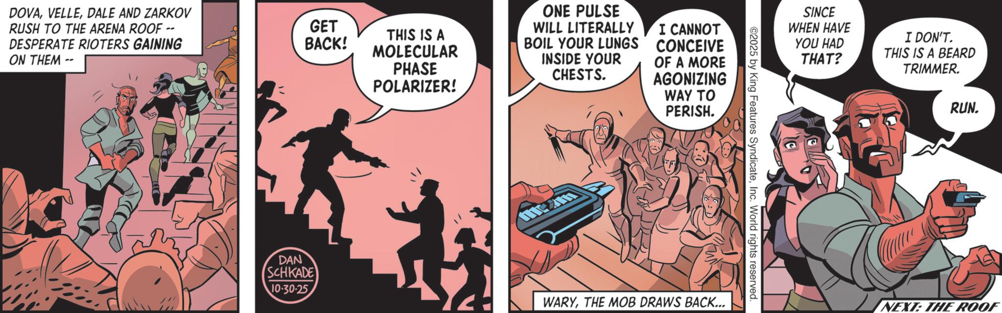 Publication OCR: DOVADALE AND ZARKOV RUSH TO THE ARENA ROOF -- DESPERATE RIOTERS GAINING ON THEM- GET BACK! THIS IS A MOLECULAR PHASE POLARIZER! ONE PULSE WILL LITERALLY BOIL YOUR LUNGS INSIDE YOUR CHESTS. I CANNOT CONCEIVE OF A MORE AGONIZING WAY TO PERISH. SINCE WHEN HAVE YOU HAD THAT? I DON'T. THIS IS A BEARD TRIMMER. 2025 by King Features SyndicateInc. World rights reserved. DAN SCHKADE 10.30.25 WARYTHE MOB DRAWS BACK... RUN. NEXT: THE ROOF DOVADALE AND ZARKOV RUSH TO THE ARENA ROOF -- DESPERATE RIOTERS GAINING ON THEM- GET BACK ! THIS IS A MOLECULAR PHASE POLARIZER ! ONE PULSE WILL LITERALLY BOIL YOUR LUNGS INSIDE YOUR CHESTS . I CANNOT CONCEIVE OF A MORE AGONIZING WAY TO PERISH . SINCE WHEN HAVE YOU HAD THAT ? I DON'T . THIS IS A BEARD TRIMMER . 2025 by King Features SyndicateInc. World rights reserved . DAN SCHKADE 10.30.25 WARYTHE MOB DRAWS BACK ... RUN . NEXT : THE ROOF