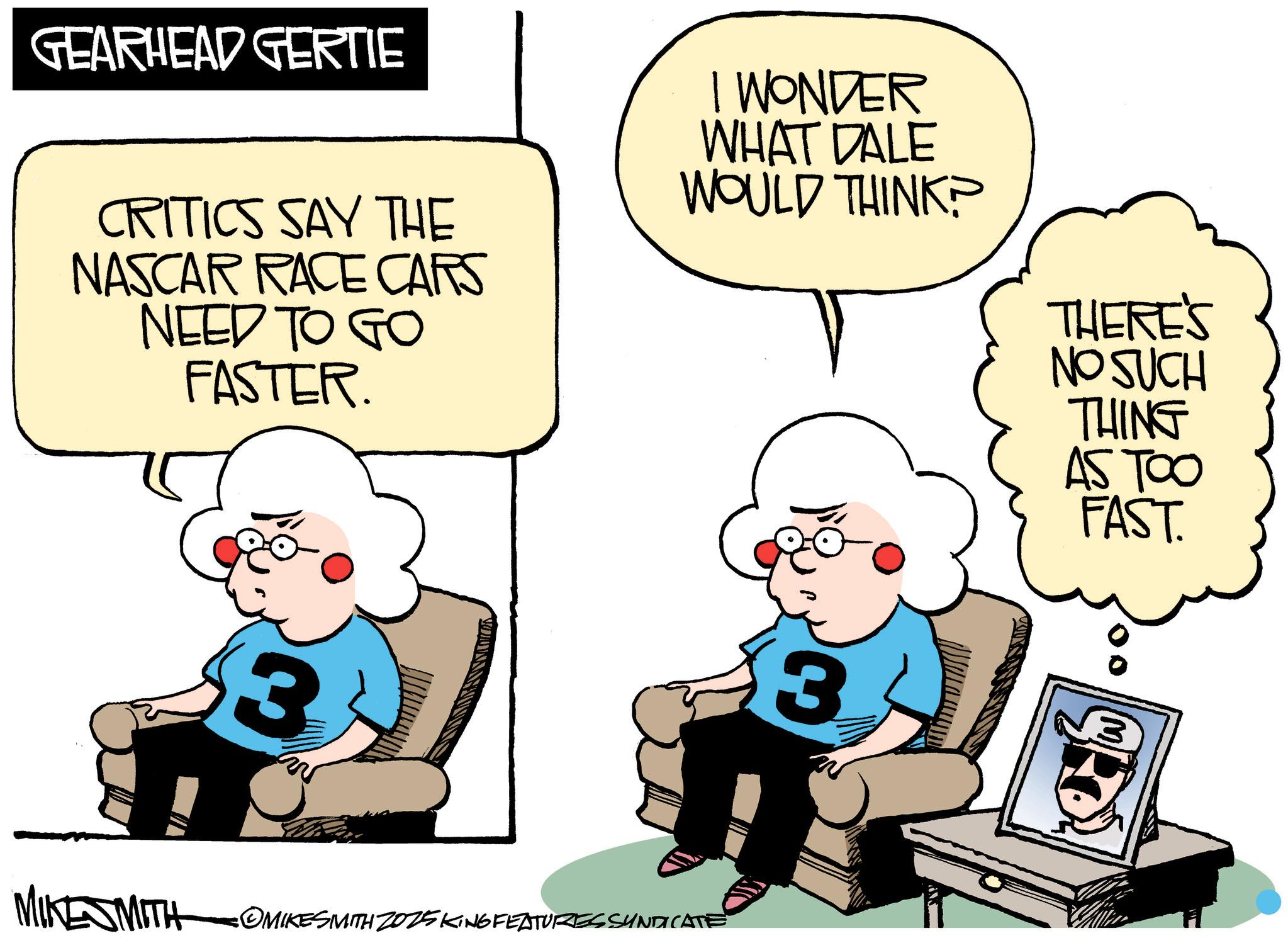 Graphics OCR: GEARHEAD GERTIE CRITICS SAY THE NASCAR RACE CARS NEED TO GO FASTER. I WONDER WHAT DALE WOULD THINK? 3 MIKESMITH OMIKESMITH 2025 KING FEATURES SUNDICATE 3 THERE'S NO SUCH THING AS TOO FAST. 3 GEARHEAD GERTIE CRITICS SAY THE NASCAR RACE CARS NEED TO GO FASTER . I WONDER WHAT DALE WOULD THINK ? 3 MIKESMITH OMIKESMITH 2025 KING FEATURES SUNDICATE 3 THERE'S NO SUCH THING AS TOO FAST . 3