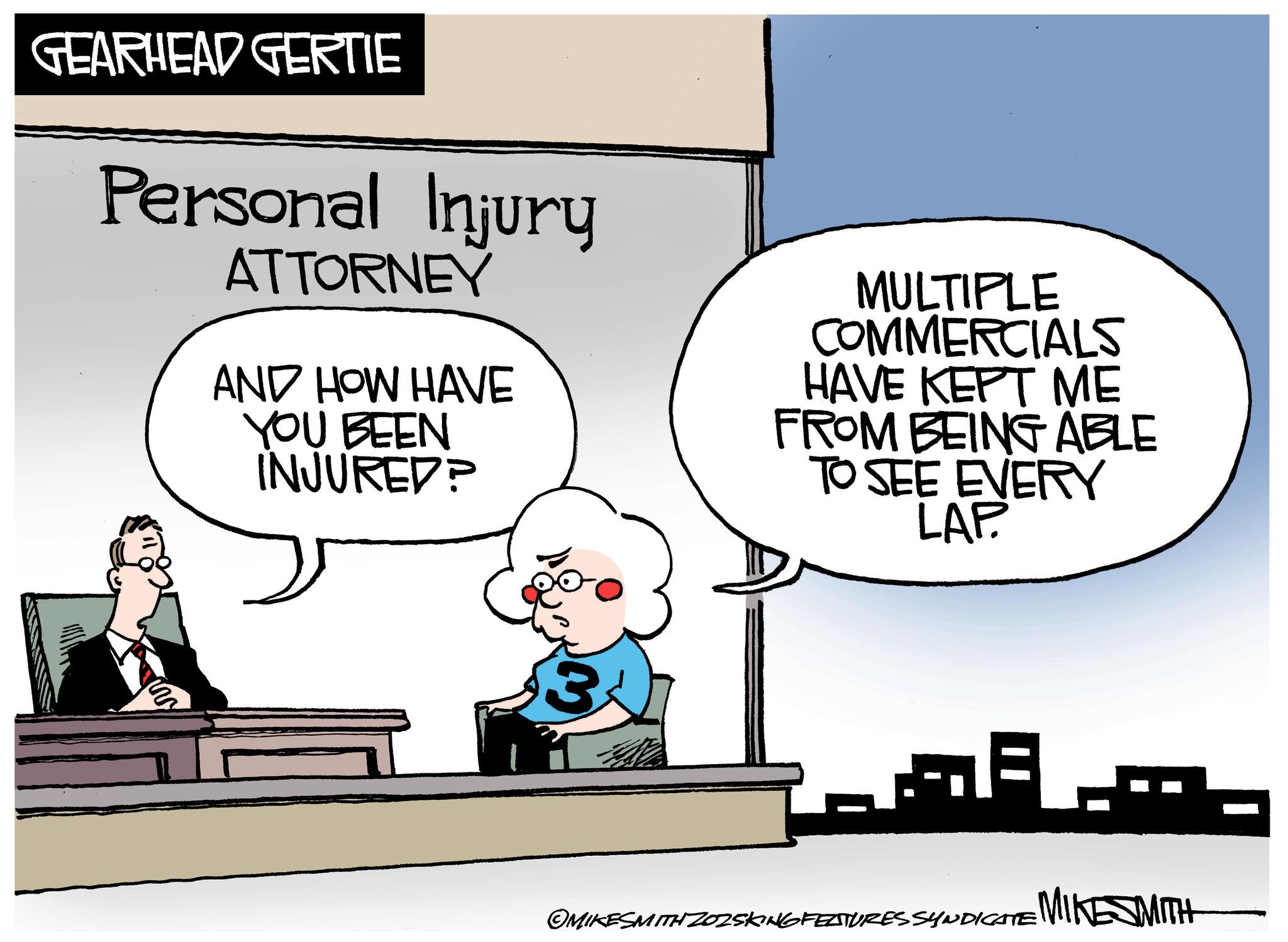 Graphics OCR: GEARHEAD GERTIE Personal Injury ATTORNEY AND HOW HAVE YOU BEEN INJURED? MULTIPLE COMMERCIALS HAVE KEPT ME FROM BEING ABLE TO SEE EVERY LAP. ERY 3 OMIKESMITH ZOZSKING FEATURES SYNDICATE MINESMITH GEARHEAD GERTIE Personal Injury ATTORNEY AND HOW HAVE YOU BEEN INJURED ? MULTIPLE COMMERCIALS HAVE KEPT ME FROM BEING ABLE TO SEE EVERY LAP . ERY 3 OMIKESMITH ZOZSKING FEATURES SYNDICATE MINESMITH