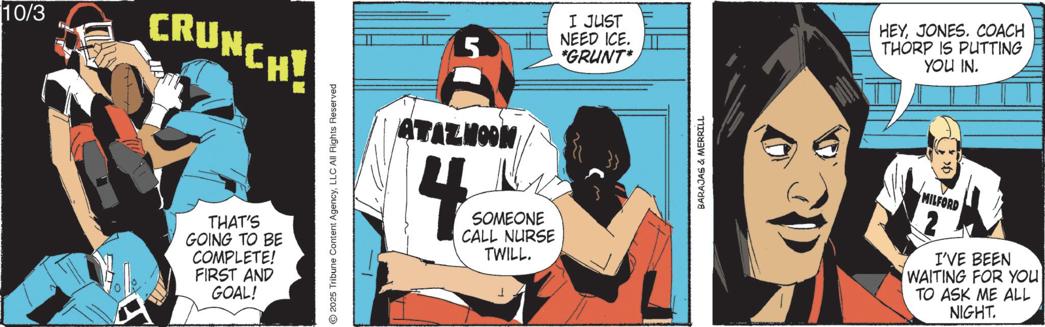 Animated cartoon OCR: 10/3 CRUNCH! THAT'S GOING TO BE COMPLETE! FIRST AND GOAL! 2025 Tribune Content AgencyLLC All Rights Reserved 5 I JUST NEED ICE. *GRUNT* ATAZNOON 4 SOMEONE CALL NURSE TWILL. BARAJAS & MERRILL HEYJONES. COACH THORP IS PUTTING YOU IN. MILFORD I'VE BEEN WAITING FOR YOU TO ASK ME ALL NIGHT. 10/3 CRUNCH ! THAT'S GOING TO BE COMPLETE ! FIRST AND GOAL ! 2025 Tribune Content AgencyLLC All Rights Reserved 5 I JUST NEED ICE . * GRUNT * ATAZNOON 4 SOMEONE CALL NURSE TWILL . BARAJAS & MERRILL HEYJONES . COACH THORP IS PUTTING YOU IN . MILFORD I'VE BEEN WAITING FOR YOU TO ASK ME ALL NIGHT .