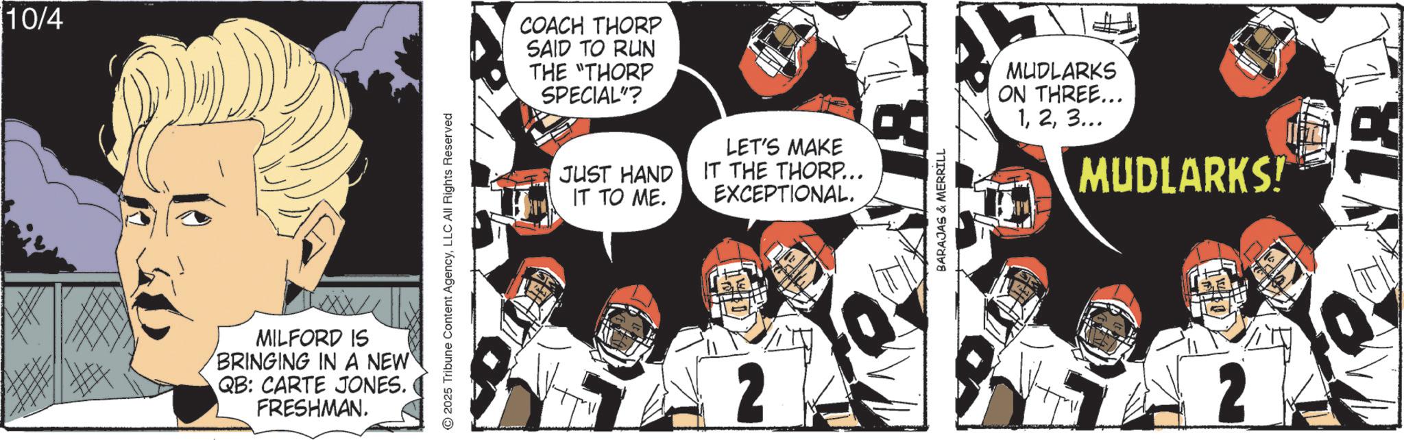 Animation OCR: 10/4 MILFORD IS BRINGING IN A NEW QB: CARTE JONES. FRESHMAN. 2025 Tribune Content AgencyLLC All Rights Reserved COACH THORP SAID TO RUN THE "THORP SPECIAL"? JUST HAND IT TO ME. LET'S MAKE IT THE THORP... EXCEPTIONAL. 2 BARAJAS & MERRILL MUDLARKS ON THREE... 13... MUDLARKS! 18 10/4 MILFORD IS BRINGING IN A NEW QB : CARTE JONES . FRESHMAN . 2025 Tribune Content AgencyLLC All Rights Reserved COACH THORP SAID TO RUN THE " THORP SPECIAL " ? JUST HAND IT TO ME . LET'S MAKE IT THE THORP ... EXCEPTIONAL . 2 BARAJAS & MERRILL MUDLARKS ON THREE ... 13 ... MUDLARKS ! 18