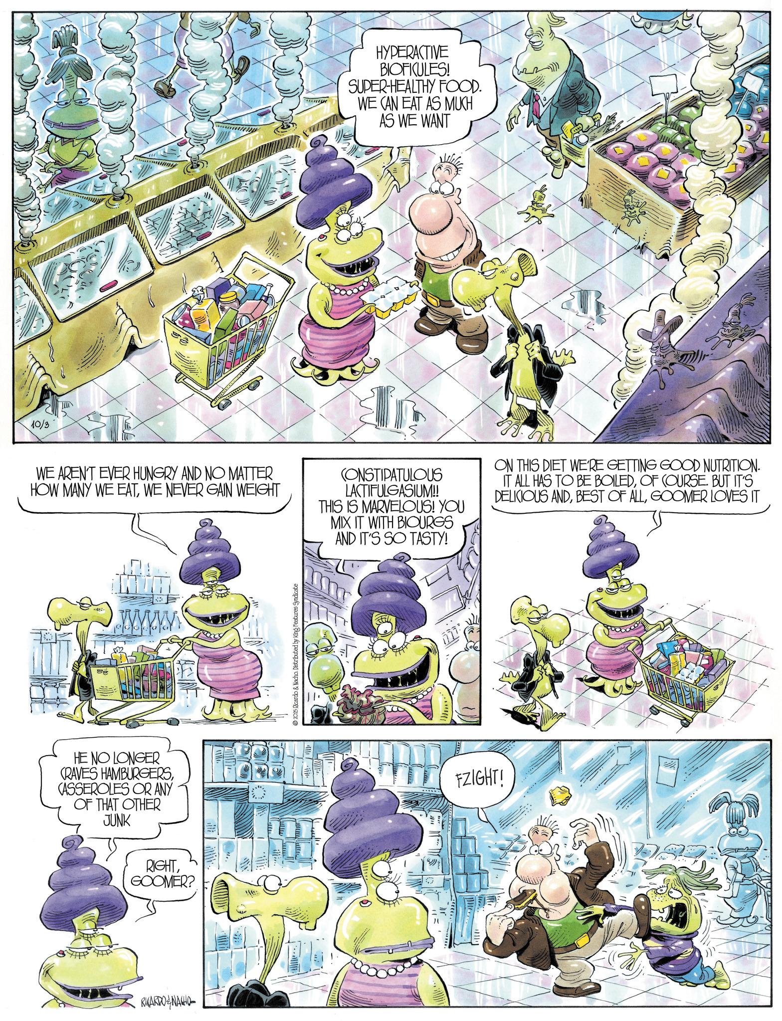 Comic book OCR: 10/3 AWA HYPERACTIVE BIOFICULES! SUPER-HEALTHY FOOD. WE CAN EAT AS MUCH AS WE WANT m WE AREN'T EVER HUNGRY AND NO MATTER HOW MANY WE EATWE NEVER GAIN WEIGHT CONSTIPATULOUS LACTIFULGASIUM!! THIS IS MARVELOUS! YOU MIX IT WITH BIOURGS AND IT'S SO TASTY! ON THIS DIET WE'RE GETTING GOOD NUTRITION. IT ALL HAS TO BE BOILEDOF COURSE. BUT IT'S DELICIOUS ANDGOOMER LOVES IT HE NO LONGER CRAVES HAMBURGERSCASSEROLES OR ANY OF THAT OTHER JUNK RIGHTGOOMER? RICARDONACIO 2025 Ricardo & Nacho. Distributed by King Features Syndicate FZIGHT! 10/3 AWA HYPERACTIVE BIOFICULES ! SUPER - HEALTHY FOOD . WE CAN EAT AS MUCH AS WE WANT m WE AREN'T EVER HUNGRY AND NO MATTER HOW MANY WE EATWE NEVER GAIN WEIGHT CONSTIPATULOUS LACTIFULGASIUM !! THIS IS MARVELOUS ! YOU MIX IT WITH BIOURGS AND IT'S SO TASTY ! ON THIS DIET WE'RE GETTING GOOD NUTRITION . IT ALL HAS TO BE BOILEDOF COURSE . BUT IT'S DELICIOUS ANDBEST OF ALLGOOMER LOVES IT HE NO LONGER CRAVES HAMBURGERSCASSEROLES OR ANY OF THAT OTHER JUNK RIGHTGOOMER ? RICARDONACIO 2025 Ricardo & Nacho . Distributed by King Features Syndicate FZIGHT !