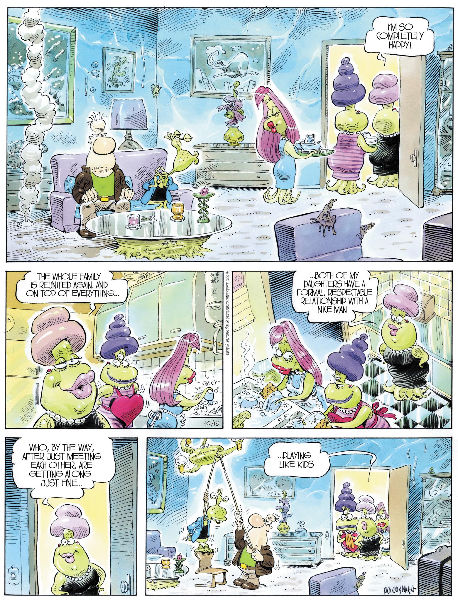 Comics OCR: THE WHOLE FAMILY IS REUNITED AGAIN. AND ON TOP OF EVERYTHING... WHOAFTER JUST MEETING EACH OTHERARE GETTING ALONG JUST FINE... 2025 Ricardo & Nacho Distributed by King Features Syndicate 10/15 I'M SO COMPLETELY HAPPY! ...BOTH OF MY DAUGHTERS HAVE A FORMALRESPECTABLE RELATIONSHIP WITH A NICE MAN ...PLAYING LIKE KIDS 55 RICARDONA (HO THE WHOLE FAMILY IS REUNITED AGAIN . AND ON TOP OF EVERYTHING ... WHOBY THE WAYAFTER JUST MEETING EACH OTHERARE GETTING ALONG JUST FINE ... 2025 Ricardo & Nacho Distributed by King Features Syndicate 10/15 I'M SO COMPLETELY HAPPY ! ... BOTH OF MY DAUGHTERS HAVE A FORMALRESPECTABLE RELATIONSHIP WITH A NICE MAN ... PLAYING LIKE KIDS 55 RICARDONA ( HO