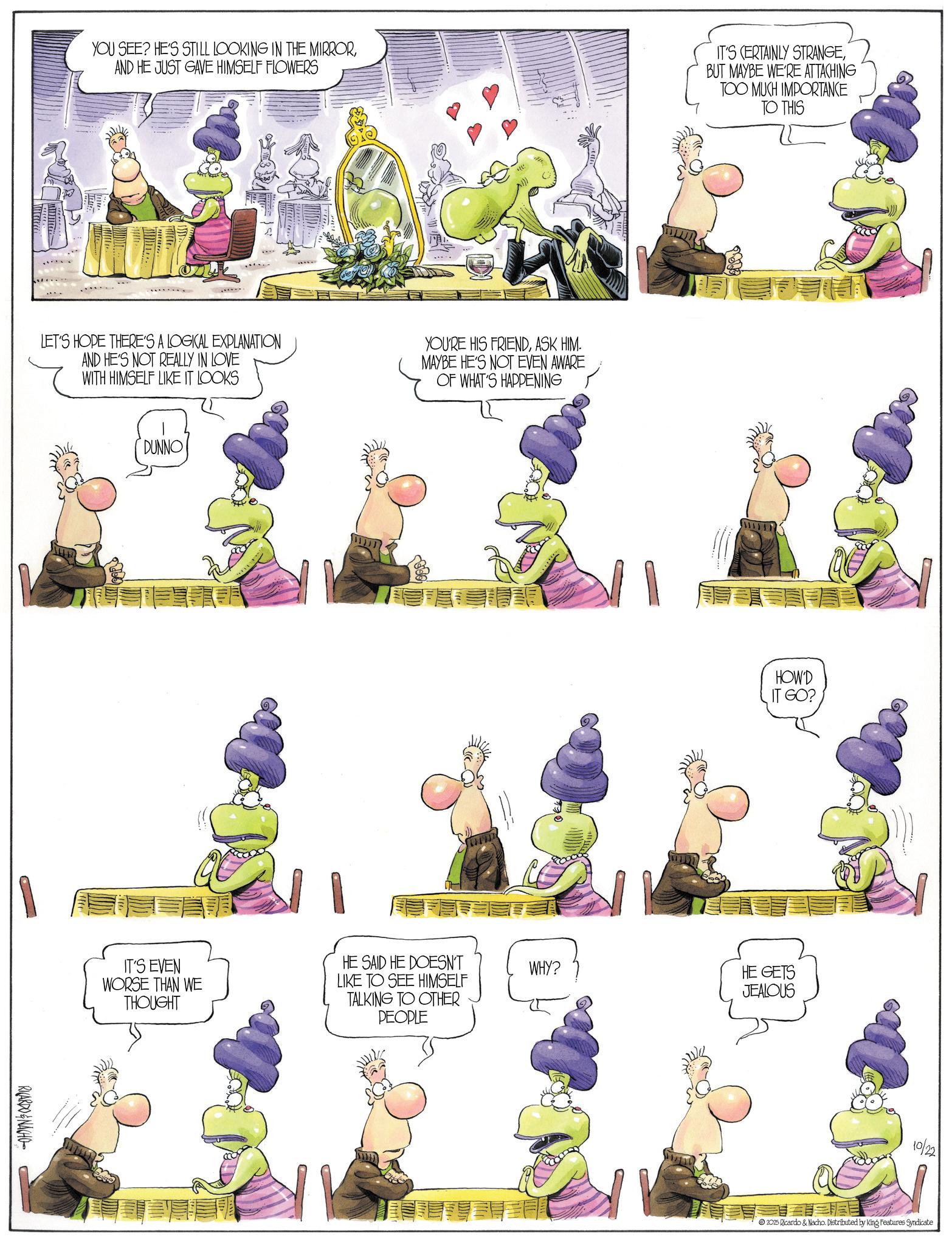 Comics OCR: YOU SEE? HE'S STILL LOOKING IN THE MIRRORAND HE JUST GAVE HIMSELF FLOWERS IT'S CERTAINLY STRANGEBUT MAYBE WE'RE ATTACHING TOO MUCH IMPORTANCE TO THIS LET'S HOPE THERE'S A LOGICAL EXPLANATION AND HE'S NOT REALLY IN LOVE WITH HIMSELF LIKE IT LOOKS RICARDO&NACHO DUNNO IT'S EVEN WORSE THAN WE THOUGHT YOU'RE HIS FRIENDASK HIM. MAYBE HE'S NOT EVEN AWARE OF WHAT'S HAPPENING HE SAID HE DOESN'T LIKE TO SEE HIMSELF TALKING TO OTHER PEOPLE HOW'D IT GO? WHY? HE GETS JEALOUS 10/22 2025 Ricardo & Nacho. Distributed by King Features Syndicate YOU SEE ? HE'S STILL LOOKING IN THE MIRRORAND HE JUST GAVE HIMSELF FLOWERS IT'S CERTAINLY STRANGEBUT MAYBE WE'RE ATTACHING TOO MUCH IMPORTANCE TO THIS LET'S HOPE THERE'S A LOGICAL EXPLANATION AND HE'S NOT REALLY IN LOVE WITH HIMSELF LIKE IT LOOKS RICARDO & NACHO DUNNO IT'S EVEN WORSE THAN WE THOUGHT YOU'RE HIS FRIENDASK HIM . MAYBE HE'S NOT EVEN AWARE OF WHAT'S HAPPENING HE SAID HE DOESN'T LIKE TO SEE HIMSELF TALKING TO OTHER PEOPLE HOW'D IT GO ? WHY ? HE GETS JEALOUS 10/22 2025 Ricardo & Nacho . Distributed by King Features Syndicate