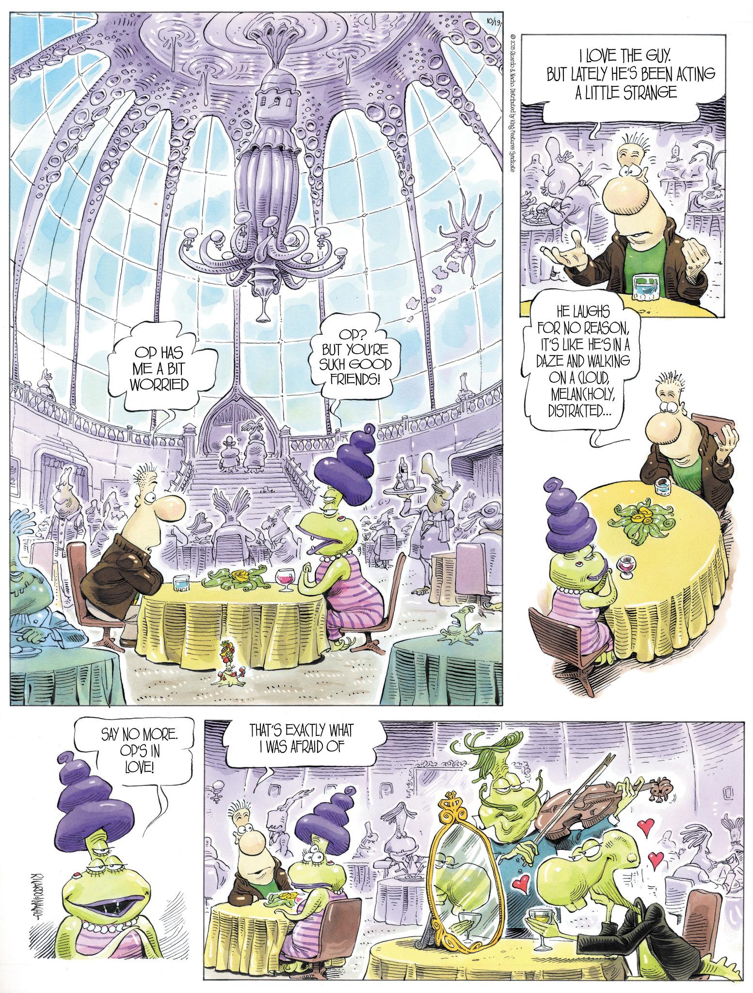 Comic book OCR: OP HAS ME A BIT WORRIED 10/19 I LOVE THE GUY. BUT LATELY HE'S BEEN ACTING A LITTLE STRANGE 2025 Ricardo & Nacho. Distributed by King Features Syndicate OP? BUT YOU'RE SUCH GOOD HE LAUGHS FOR NO REASONIT'S LIKE HE'S IN A DAZE AND WALKING FRIENDS! ON A CLOUDDISTRACTED... 000000 SAY NO MORE. OP'S IN LOVE! THAT'S EXACTLY WHAT I WAS AFRAID OF RICARDONACHO vel werd. .: OP HAS ME A BIT WORRIED 10/19 I LOVE THE GUY . BUT LATELY HE'S BEEN ACTING A LITTLE STRANGE 2025 Ricardo & Nacho . Distributed by King Features Syndicate OP ? BUT YOU'RE SUCH GOOD HE LAUGHS FOR NO REASONIT'S LIKE HE'S IN A DAZE AND WALKING FRIENDS ! ON A CLOUDDISTRACTED ... 000000 SAY NO MORE . OP'S IN LOVE ! THAT'S EXACTLY WHAT I WAS AFRAID OF RICARDONACHO vel werd . . :