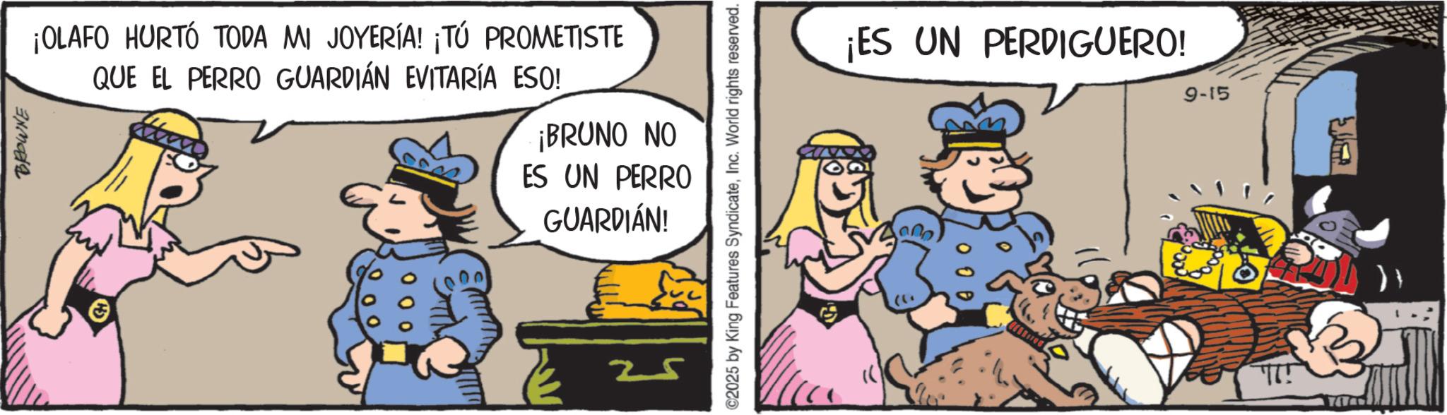 Publication OCR: BROWNE ¡OLAFO HURTÓ TODA MI JOYERÍA! ¡TÚ PROMETISTE QUE EL PERRO GUARDIAN EVITARÍA ESO! ¡BRUNO NO ES UN PERRO GUARDIÁN! 25 ©2025 by King Features SyndicateInc. World rights reserved. ¡ES UN PERDIGUERO! 9-15 }} BROWNE ¡ OLAFO HURTÓ TODA MI JOYERÍA ! ¡ TÚ PROMETISTE QUE EL PERRO GUARDIAN EVITARÍA ESO ! ¡ BRUNO NO ES UN PERRO GUARDIÁN ! 25 © 2025 by King Features SyndicateInc. World rights reserved . ¡ ES UN PERDIGUERO ! 9-15 } }