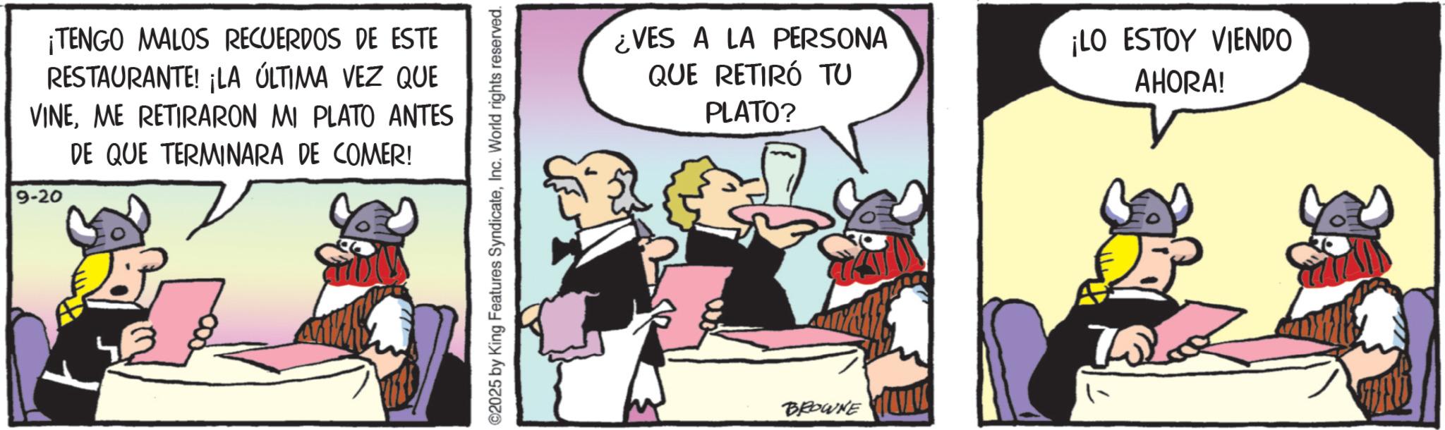 Publication OCR: ¡TENGO MALOS RECUERDOS DE ESTE RESTAURANTE! ¡LA ÚLTIMA VEZ QUE VINEME RETIRARON MI PLATO ANTES DE QUE TERMINARA DE COMER! 9-20 ©2025 by King Features SyndicateInc. World rights reserved. ¿VES A LA PERSONA QUE RETIRÓ TU PLATO? ¡LO ESTOY VIENDO AHORA! BROWNE ¡ TENGO MALOS RECUERDOS DE ESTE RESTAURANTE ! ¡ LA ÚLTIMA VEZ QUE VINEME RETIRARON MI PLATO ANTES DE QUE TERMINARA DE COMER ! 9-20 © 2025 by King Features SyndicateInc. World rights reserved . ¿ VES A LA PERSONA QUE RETIRÓ TU PLATO ? ¡ LO ESTOY VIENDO AHORA ! BROWNE