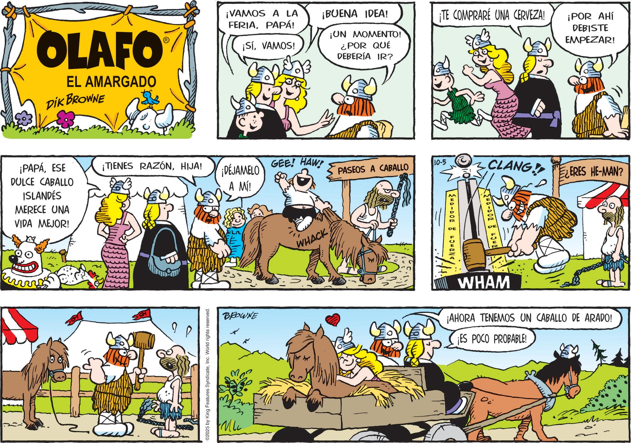 Illustration OCR: OLAFO EL AMARGADO DIK BROWNE ¡PAPÁESE DULCE CABALLO ISLANDÉS MERECE UNA VIDA MEJOR! ¡VAMOS A LA FERIAPAPÁ! ¡BUENA IDEA! ¡SíVAMOS! ¡UN MOMENTO! ¿POR QUÉ DEBERÍA IR? ¡TIENES RAZÓNHIJA! GEE! HAW! 10-5 ¡DÉJAMELO A MÍ! PASEOS A CABALLO ©2025 by King Features SyndicateInc. World rights reserved. BROWNE WHACK ¡TE COMPRARE UNA CERVEZA! ¡POR AHÍ DEBISTE EMPEZAR! 210-002 ?? ?? CLANGERES HE-MAN? WHAM ¡AHORA TENEMOS UN CABALLO DE ARADO! ¡ES POCO PROBABLE! OLAFO EL AMARGADO DIK BROWNE ¡ PAPÁESE DULCE CABALLO ISLANDÉS MERECE UNA VIDA MEJOR ! ¡ VAMOS A LA FERIAPAPÁ ! ¡ BUENA IDEA ! ¡ SíVAMOS ! ¡ UN MOMENTO ! ¿ POR QUÉ DEBERÍA IR ? ¡ TIENES RAZÓNHIJA ! GEE ! HAW ! 10-5 ¡ DÉJAMELO A MÍ ! PASEOS A CABALLO © 2025 by King Features SyndicateInc. World rights reserved . BROWNE WHACK ¡ TE COMPRARE UNA CERVEZA ! ¡ POR AHÍ DEBISTE EMPEZAR ! 210-002 ?? ?? CLANGERES HE - MAN ? WHAM ¡ AHORA TENEMOS UN CABALLO DE ARADO ! ¡ ES POCO PROBABLE !