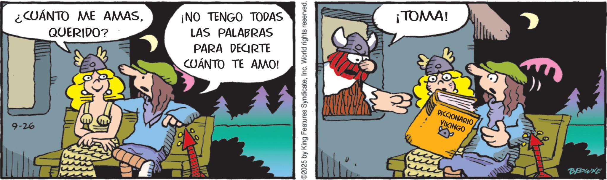 Publication OCR: ¿CUÁNTO ME AMAS9-26 QUERIDO? ¡NO TENGO TODAS LAS PALABRAS PARA DECIRTE CUÁNTO TE AMO! ©2025 by King Features SyndicateInc. World rights reserved. ¡TOMA! DICCIONARIO VIKINGO BROWNE ¿ CUÁNTO ME AMAS9-26 QUERIDO ? ¡ NO TENGO TODAS LAS PALABRAS PARA DECIRTE CUÁNTO TE AMO ! © 2025 by King Features SyndicateInc. World rights reserved . ¡ TOMA ! DICCIONARIO VIKINGO BROWNE