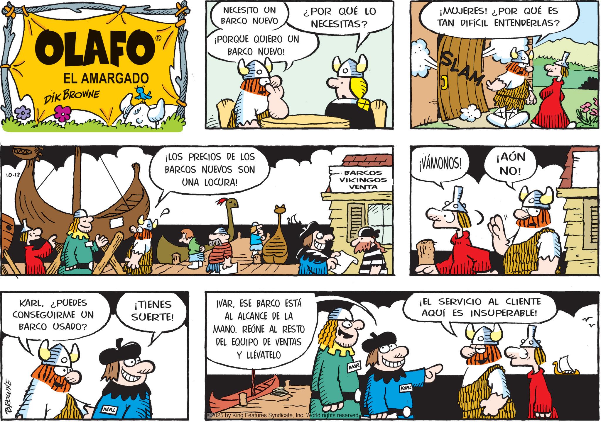 Animated cartoon OCR: BROWNE 10-12 OLAFO EL AMARGADO DIK BROWNE KARL¿PUEDES CONSEGUIRME UN BARCO USADO? KARL ¡TIENES SUERTE! NECESITO UN BARCO NUEVO ¿POR QUÉ LO NECESITAS? ¡MUJERES! ¿POR QUÉ ES TAN DIFÍCIL ENTENDERLAS? ¡PORQUE QUIERO UN BARCO NUEVO! ¡LOS PRECIOS DE LOS BARCOS NUEVOS SON UNA LOCURA! BARCOS VIKINGOS VENTA IVARESE BARCO ESTÁ AL ALCANCE DE LA MANO. REÚNE AL RESTO DEL EQUIPO DE VENTAS Y LLÉVATELO IVAR 2025 by King Features SyndicateInc. World rights reserved. KARL SLAM ¡VAMONOS! ¡AÚN NO! ¡EL SERVICIO AL CLIENTE AQUÍ ES INSUPERABLE! BROWNE 10-12 OLAFO EL AMARGADO DIK BROWNE KARL¿ PUEDES CONSEGUIRME UN BARCO USADO ? KARL ¡ TIENES SUERTE ! NECESITO UN BARCO NUEVO ¿ POR QUÉ LO NECESITAS ? ¡ MUJERES ! ¿ POR QUÉ ES TAN DIFÍCIL ENTENDERLAS ? ¡ PORQUE QUIERO UN BARCO NUEVO ! ¡ LOS PRECIOS DE LOS BARCOS NUEVOS SON UNA LOCURA ! BARCOS VIKINGOS VENTA IVARESE BARCO ESTÁ AL ALCANCE DE LA MANO . REÚNE AL RESTO DEL EQUIPO DE VENTAS Y LLÉVATELO IVAR 2025 by King Features SyndicateInc. World rights reserved . KARL SLAM ¡ VAMONOS ! ¡ AÚN NO ! ¡ EL SERVICIO AL CLIENTE AQUÍ ES INSUPERABLE !