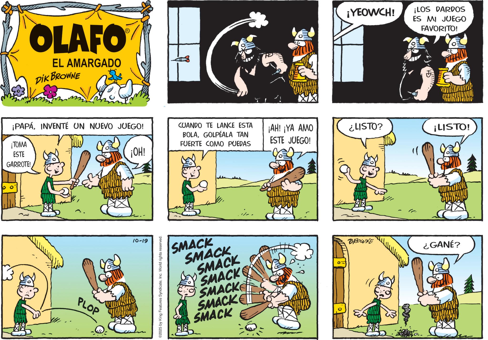 Sharing OCR: OLAFO EL AMARGADO DIK BROWNE ¡YEOWCH! ¡LOS DARDOS ES MI JUEGO FAVORITO! ¡PAPÁINVENTÉ UN NUEVO JUEGO! CUANDO TE LANCE ESTA ¡TOMA ESTE GARROTE! BOLAGOLPEALA TAN FUERTE COMO PUEDAS ¡AH! ¡YA AMO ESTE JUEGO! ¿LISTO? ¡LISTO! ¡OH! PLOP 10-19 ©2025 by King Features SyndicateInc. World rights reserved. SMACK SMACK SMACK SMACK SMACK SMACK SMACK i/.. BROWNE ¿GANÉ? OLAFO EL AMARGADO DIK BROWNE ¡ YEOWCH ! ¡ LOS DARDOS ES MI JUEGO FAVORITO ! ¡ PAPÁINVENTÉ UN NUEVO JUEGO ! CUANDO TE LANCE ESTA ¡ TOMA ESTE GARROTE ! BOLAGOLPEALA TAN FUERTE COMO PUEDAS ¡ AH ! ¡ YA AMO ESTE JUEGO ! ¿ LISTO ? ¡ LISTO ! ¡ OH ! PLOP 10-19 © 2025 by King Features SyndicateInc. World rights reserved . SMACK SMACK SMACK SMACK SMACK SMACK SMACK i / .. BROWNE ¿ GANÉ ?