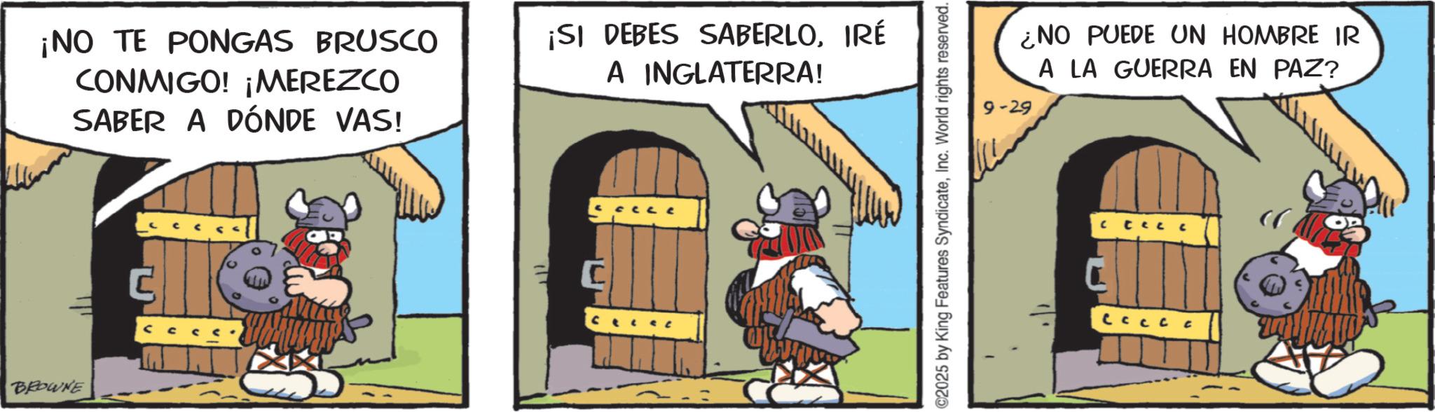 Photo caption OCR: BROWNE ¡NO TE PONGAS BRUSCO CONMIGO! ¡MEREZCO SABER A DÓNDE VAS! ¡SI DEBES SABERLOIRÉ A INGLATERRA! @2025 by King Features SyndicateInc. World rights reserved. ¿NO PUEDE UN HOMBRE IR A LA GUERRA EN PAZ? 9-29 L BROWNE ¡ NO TE PONGAS BRUSCO CONMIGO ! ¡ MEREZCO SABER A DÓNDE VAS ! ¡ SI DEBES SABERLOIRÉ A INGLATERRA ! @ 2025 by King Features SyndicateInc. World rights reserved . ¿ NO PUEDE UN HOMBRE IR A LA GUERRA EN PAZ ? 9-29 L