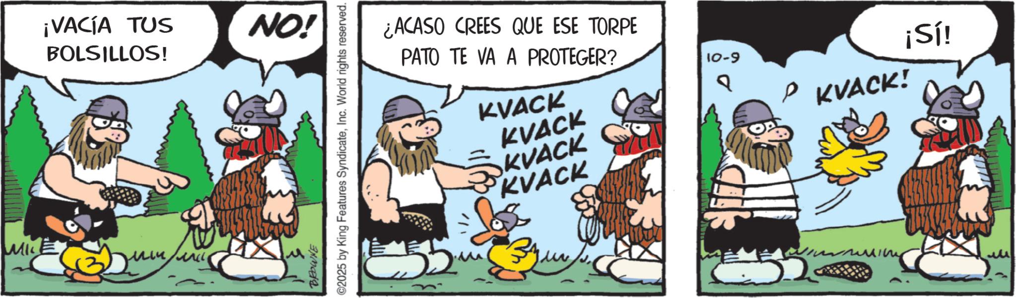 Comic book OCR: MI ¡VACÍA TUS BOLSILLOS! NO! BROWNE ©2025 by King Features SyndicateInc. World rights reserved. ¡Sí! ¿ACASO CREES QUE ESE TORPE PATO TE VA A PROTEGER? KVACK KVACK SKVACK KVACK ???? 10-9 ? KVACK! MI ¡ VACÍA TUS BOLSILLOS ! NO ! BROWNE © 2025 by King Features SyndicateInc. World rights reserved . ¡ Sí ! ¿ ACASO CREES QUE ESE TORPE PATO TE VA A PROTEGER ? KVACK KVACK SKVACK KVACK ???? 10-9 ? KVACK !