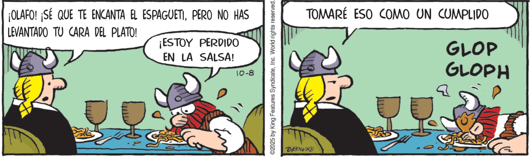 Graphics OCR: ¡OLAFO! ¡SÉ QUE TE ENCANTA EL ESPAGUETIPERO NO HAS LEVANTADO TU CARA DEL PLATO! ¡ESTOY PERDIDO EN LA SALSA! 10-8 ©2025 by King Features SyndicateInc. World rights reserved. BROWNE TOMARÉ ESO COMO UN CUMPLIDO GLOP GLOPH ¡ OLAFO ! ¡ SÉ QUE TE ENCANTA EL ESPAGUETIPERO NO HAS LEVANTADO TU CARA DEL PLATO ! ¡ ESTOY PERDIDO EN LA SALSA ! 10-8 © 2025 by King Features SyndicateInc. World rights reserved . BROWNE TOMARÉ ESO COMO UN CUMPLIDO GLOP GLOPH