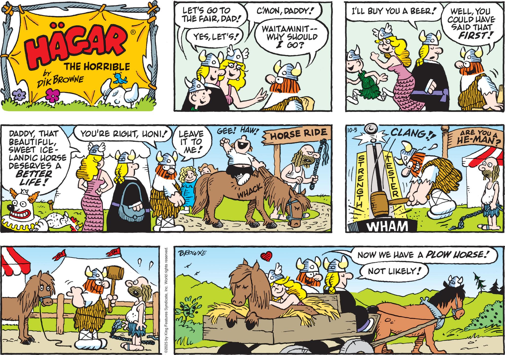 Publication OCR: HÄGAR by THE HORRIBLE DIK BROWNE DADDYTHAT BEAUTIFULSWEET ICE- LANDIC HORSE DESERVES A BETTER LIFE! LET'S GO TO C'MONDADDY! I'LL BUY YOU A BEER! THE FAIRDAD! YESLET'S! WAITAMINIT-- WHY SHOULD I GO? YOU'RE RIGHTHONI! LEAVE IT TO ME! GEE! HAW! HORSE RIDE 10-5 CLANG! 2025 by King Features SyndicateInc. World rights reserved. BROWNE WHACK ESTER STRENGTI/ 3/11 WELLYOU COULD HAVE SAID THAT FIRST! ARE YOU A HE-MAN? WHAM NOW WE HAVE A PLOW HORSE! NOT LIKELY! HÄGAR by THE HORRIBLE DIK BROWNE DADDYTHAT BEAUTIFULSWEET ICE- LANDIC HORSE DESERVES A BETTER LIFE ! LET'S GO TO C'MONDADDY ! I'LL BUY YOU A BEER ! THE FAIRDAD ! YESLET'S ! WAITAMINIT-- WHY SHOULD I GO ? YOU'RE RIGHTHONI ! LEAVE IT TO ME ! GEE ! HAW ! HORSE RIDE 10-5 CLANG ! 2025 by King Features SyndicateInc. World rights reserved . BROWNE WHACK ESTER STRENGTI / 3/11 WELLYOU COULD HAVE SAID THAT FIRST ! ARE YOU A HE - MAN ? WHAM NOW WE HAVE A PLOW HORSE ! NOT LIKELY !
