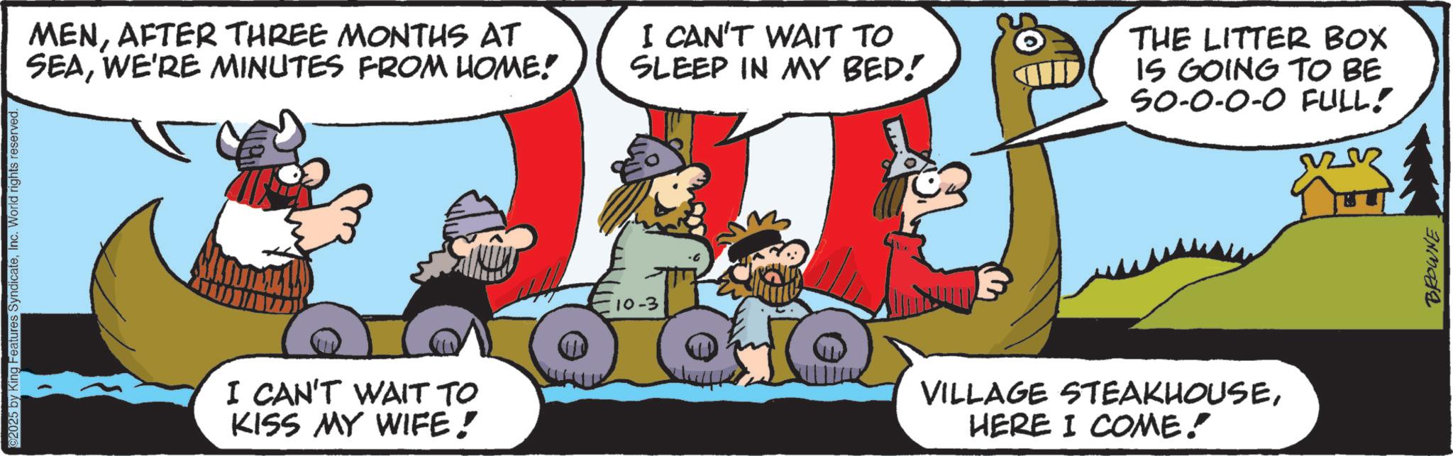 Comic book OCR: ©2025 by King Features SyndicateInc. World rights reserved. MENAFTER THREE MONTHS AT SEAWE'RE MINUTES FROM HOME! I CAN'T WAIT TO KISS MY WIFE! 10-3 I CAN'T WAIT TO SLEEP IN MY BED! CILD THE LITTER BOX IS GOING TO BE SO-0-0-0 FULL! VILLAGE STEAKHOUSEHERE I COME! BROWNE © 2025 by King Features SyndicateInc. World rights reserved . MENAFTER THREE MONTHS AT SEAWE'RE MINUTES FROM HOME ! I CAN'T WAIT TO KISS MY WIFE ! 10-3 I CAN'T WAIT TO SLEEP IN MY BED ! CILD THE LITTER BOX IS GOING TO BE SO - 0-0-0 FULL ! VILLAGE STEAKHOUSEHERE I COME ! BROWNE