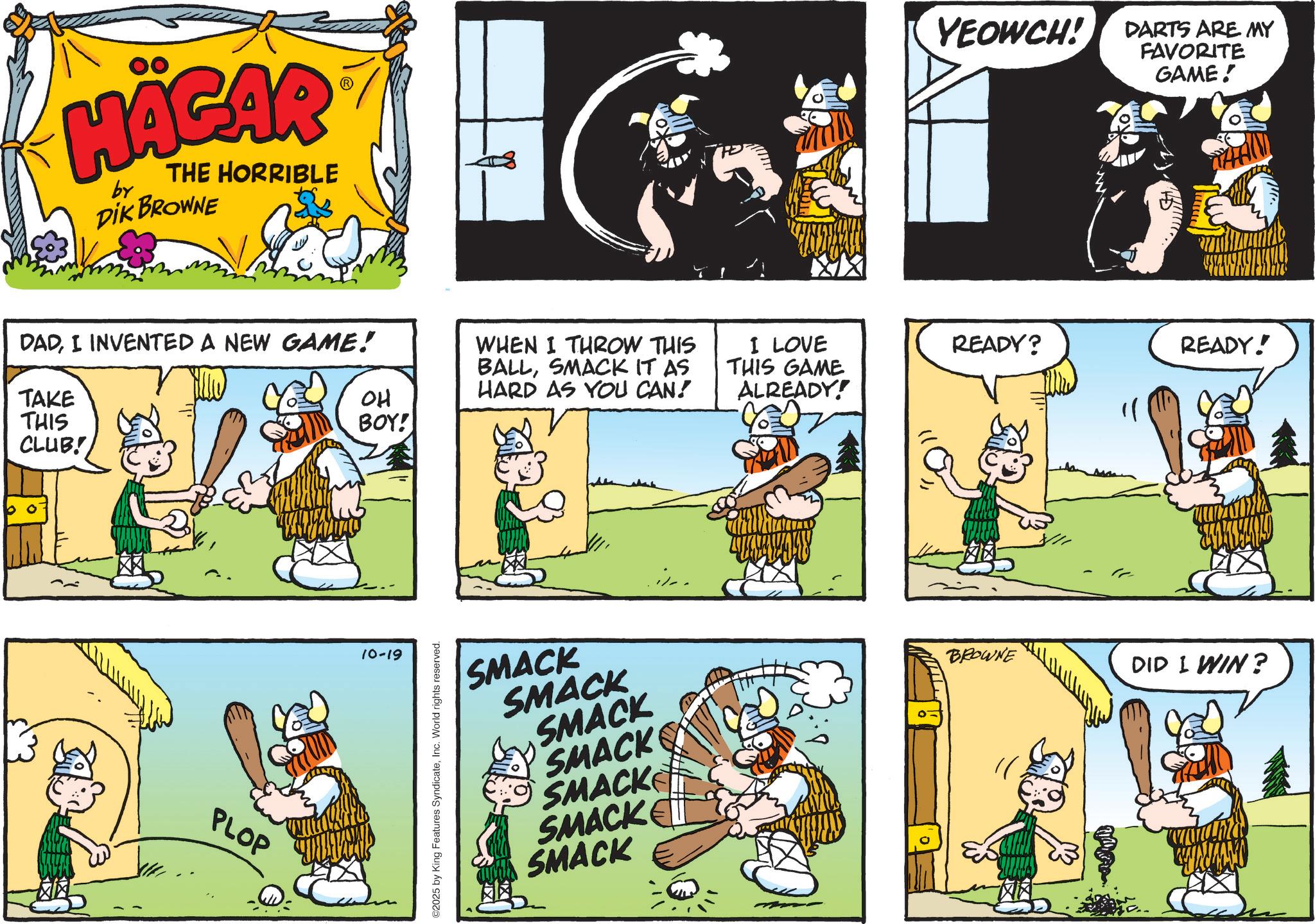 Gesture OCR: HÄGAR by THE HORRIBLE DIK BROWNE DADI INVENTED A NEW GAME! TAKE THIS CLUB! OH BOY! PLOP 10-19 ©2025 by King Features SyndicateInc. World rights reserved. WHEN I THROW THIS BALLSMACK IT AS HARD AS YOU CAN! I LOVE THIS GAME ALREADY! SMACK SMACK SMACK SMACK SMACK SMACK SMACK .::.. YEOWCH! DARTS ARE MY FAVORITE GAME! READY? READY! BROWNE DID I WIN? HÄGAR by THE HORRIBLE DIK BROWNE DADI INVENTED A NEW GAME ! TAKE THIS CLUB ! OH BOY ! PLOP 10-19 © 2025 by King Features SyndicateInc. World rights reserved . WHEN I THROW THIS BALLSMACK IT AS HARD AS YOU CAN ! I LOVE THIS GAME ALREADY ! SMACK SMACK SMACK SMACK SMACK SMACK SMACK . :: .. YEOWCH ! DARTS ARE MY FAVORITE GAME ! READY ? READY ! BROWNE DID I WIN ?