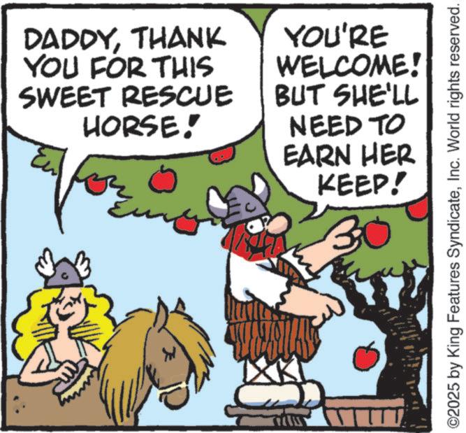 Comics OCR: DADDYTHANK YOU FOR THIS SWEET RESCUE HORSE! YOU'RE WELCOME! BUT SHE'LL NEED TO EARN HER KEEP! 30 ? ©2025 by King Features SyndicateInc. World rights reserved. DADDYTHANK YOU FOR THIS SWEET RESCUE HORSE ! YOU'RE WELCOME ! BUT SHE'LL NEED TO EARN HER KEEP ! 30 ? © 2025 by King Features SyndicateInc. World rights reserved .