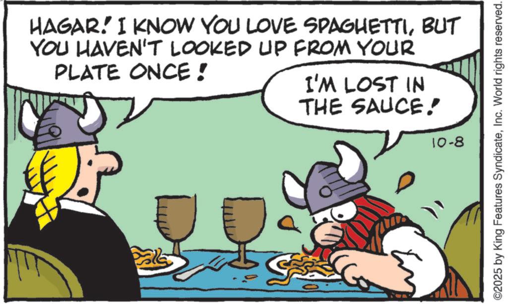 Graphics OCR: HAGAR! I KNOW YOU LOVE SPAGHETTIBUT YOU HAVEN'T LOOKED UP FROM YOUR PLATE ONCE! I'M LOST IN THE SAUCE! 10-8 ???? ©2025 by King Features SyndicateInc. World rights reserved. HAGAR ! I KNOW YOU LOVE SPAGHETTIBUT YOU HAVEN'T LOOKED UP FROM YOUR PLATE ONCE ! I'M LOST IN THE SAUCE ! 10-8 ???? © 2025 by King Features SyndicateInc. World rights reserved .