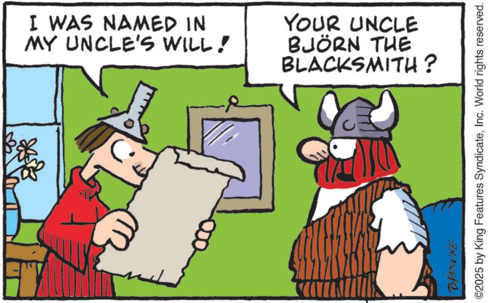 Comics OCR: I WAS NAMED IN MY UNCLE'S WILL! YOUR UNCLE BJÖRN THE BLACKSMITH? BROWNE ©2025 by King Features SyndicateInc. World rights reserved. I WAS NAMED IN MY UNCLE'S WILL ! YOUR UNCLE BJÖRN THE BLACKSMITH ? BROWNE © 2025 by King Features SyndicateInc. World rights reserved .