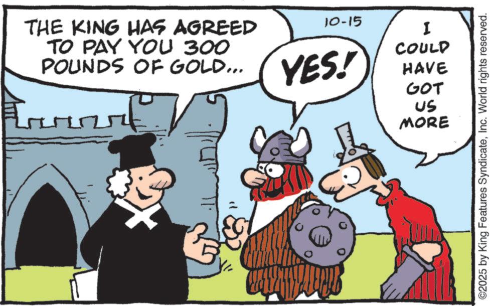 Comic book OCR: THE KING HAS AGREED TO PAY YOU 300 POUNDS OF GOLD... C 10-15 I COULD YES! HAVE GOT US MORE ©2025 by King Features SyndicateInc. World rights reserved. THE KING HAS AGREED TO PAY YOU 300 POUNDS OF GOLD ... C 10-15 I COULD YES ! HAVE GOT US MORE © 2025 by King Features SyndicateInc. World rights reserved .