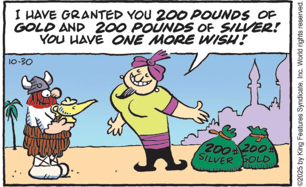 Humour OCR: I HAVE GRANTED YOU 200 POUNDS OF GOLD AND 200 POUNDS OF SILVER! YOU HAVE ONE MORE WISH! 10-30 200+ 200# SILVER GOLD O2025 by King Features SyndicateInc. World rights reserved. I HAVE GRANTED YOU 200 POUNDS OF GOLD AND 200 POUNDS OF SILVER ! YOU HAVE ONE MORE WISH ! 10-30 200+ 200 # SILVER GOLD O2025 by King Features SyndicateInc. World rights reserved .