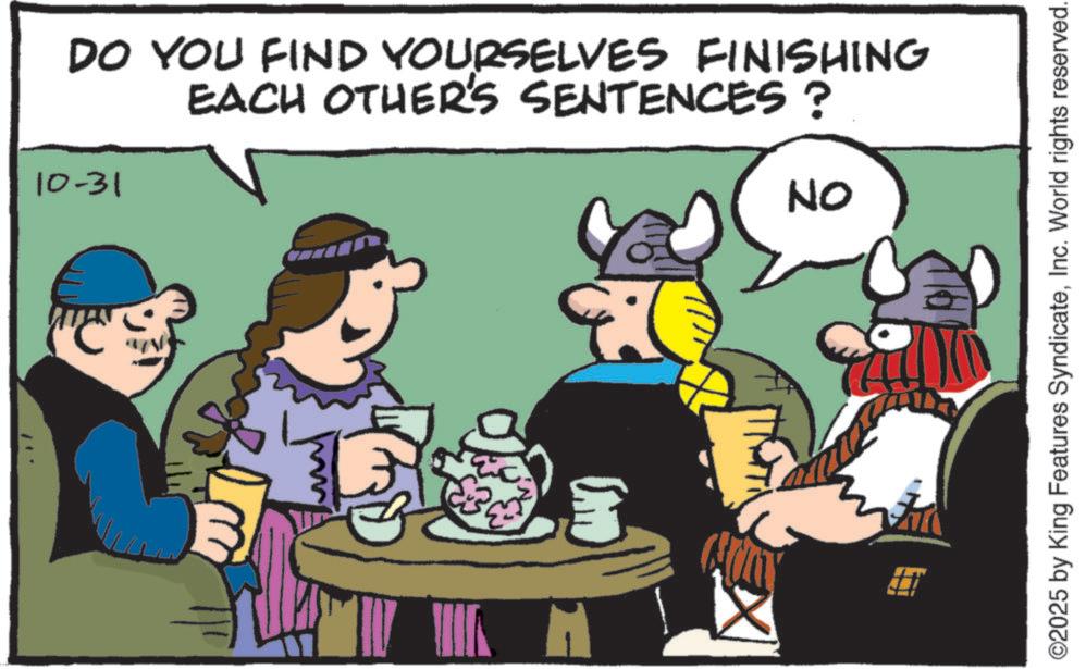 Comics OCR: H (H) 10-31 ON 3 10 EACH OTHER'S SENTENCES? DO YOU FIND YOURSELVES FINISHING ©2025 by King Features SyndicateInc. World rights reserved. H ( H ) 10-31 ON 3 10 EACH OTHER'S SENTENCES ? DO YOU FIND YOURSELVES FINISHING © 2025 by King Features SyndicateInc. World rights reserved .