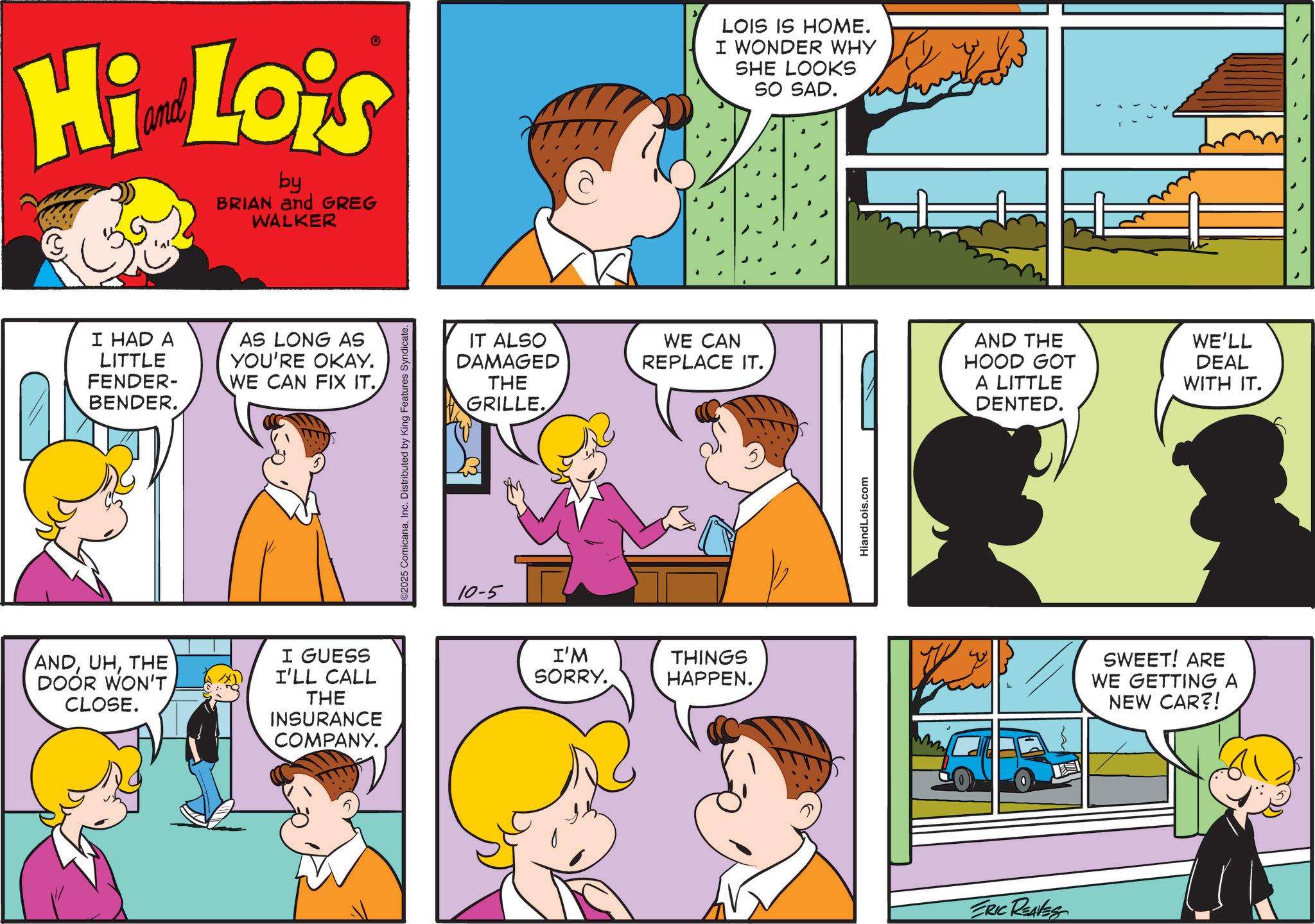 Sharing OCR: Hi Lois by BRIAN and GREG WALKER I HAD A LITTLE FENDER- BENDER. AS LONG AS YOU'RE OKAY. WE CAN FIX IT.THE DOOR WON'T CLOSE. I GUESS I'LL CALL THE INSURANCE COMPANY. ©2025 ComicanaInc. Distributed by King Features Syndicate. IT ALSO DAMAGED THE GRILLE. 10-5 LOIS IS HOME. I WONDER WHY SHE LOOKS SO SAD. WE CAN REPLACE IT. I'M SORRY. THINGS HAPPEN. HiandLois.com AND THE HOOD GOT A LITTLE DENTED. ERIC REAVES WE'LL DEAL WITH IT. SWEET! ARE WE GETTING A NEW CAR?! Hi Lois by BRIAN and GREG WALKER I HAD A LITTLE FENDER- BENDER . AS LONG AS YOU'RE OKAY . WE CAN FIX IT .THE DOOR WON'T CLOSE . I GUESS I'LL CALL THE INSURANCE COMPANY . © 2025 ComicanaInc. Distributed by King Features Syndicate . IT ALSO DAMAGED THE GRILLE . 10-5 LOIS IS HOME . I WONDER WHY SHE LOOKS SO SAD . WE CAN REPLACE IT . I'M SORRY . THINGS HAPPEN . HiandLois.com AND THE HOOD GOT A LITTLE DENTED . ERIC REAVES WE'LL DEAL WITH IT . SWEET ! ARE WE GETTING A NEW CAR ?!