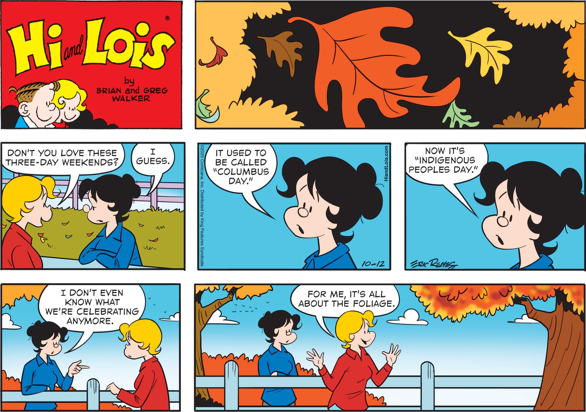 Comic book OCR: Hi Lois by BRIAN and GREG WALKER DON'T YOU LOVE THESE THREE-DAY WEEKENDS? I GUESS. I DON'T EVEN KNOW WHAT WE'RE CELEBRATING ANYMORE. ?? ??Inc. Distributed by King Features Syndicate. IT USED TO BE CALLED "COLUMBUS DAY." HiandLois.com NOW IT'S "INDIGENOUS PEOPLES DAY." 10-12 ERIC RENNESS FOR MEIT'S ALL ABOUT THE FOLIAGE.??? Hi Lois by BRIAN and GREG WALKER DON'T YOU LOVE THESE THREE - DAY WEEKENDS ? I GUESS . I DON'T EVEN KNOW WHAT WE'RE CELEBRATING ANYMORE . ?? ??Inc. Distributed by King Features Syndicate . IT USED TO BE CALLED " COLUMBUS DAY . " HiandLois.com NOW IT'S " INDIGENOUS PEOPLES DAY . " 10-12 ERIC RENNESS FOR MEIT'S ALL ABOUT THE FOLIAGE .