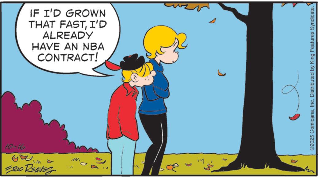 Fictional character OCR: IF I'D GROWN THAT FASTI'D ALREADY HAVE AN NBA CONTRACT! 10-16 ERIC REAVES hi D ©2025 ComicanaInc. Distributed by King Features Syndicate. IF I'D GROWN THAT FASTI'D ALREADY HAVE AN NBA CONTRACT ! 10-16 ERIC REAVES hi D © 2025 ComicanaInc. Distributed by King Features Syndicate .