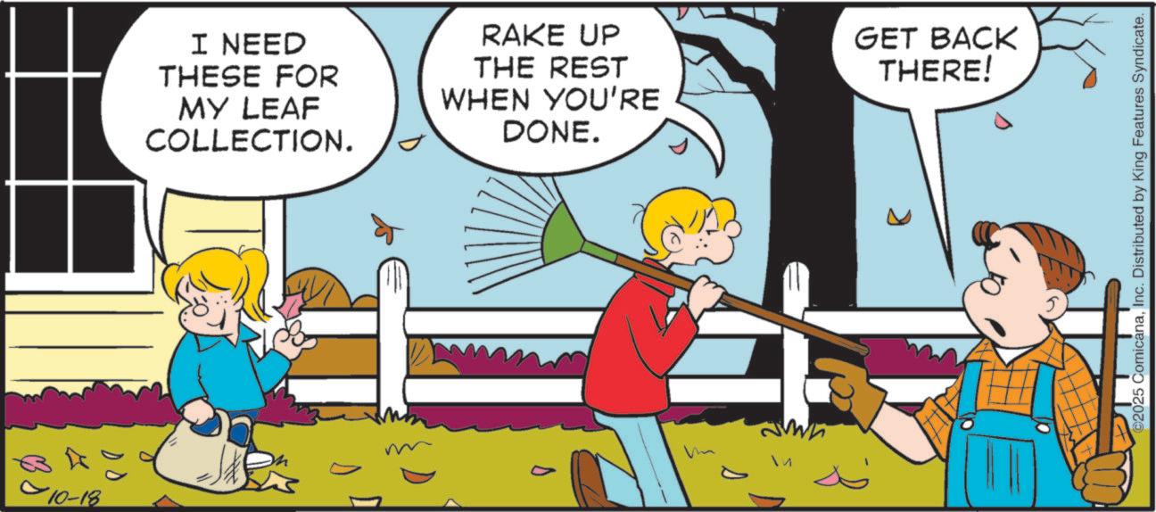 Happiness OCR: 10-18 I NEED THESE FOR MY LEAF COLLECTION. RAKE UP THE REST WHEN YOU'RE DONE. ?? GET BACK THERE! s 2025 ComicanaInc. Distributed by King Features Syndicate. 10-18 I NEED THESE FOR MY LEAF COLLECTION . RAKE UP THE REST WHEN YOU'RE DONE . ?? GET BACK THERE ! s 2025 ComicanaInc. Distributed by King Features Syndicate .