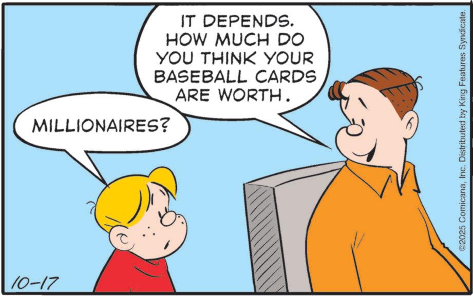 Fiction OCR: 10-17 IT DEPENDS. HOW MUCH DO YOU THINK YOUR BASEBALL CARDS MILLIONAIRES? ARE WORTH. ©2025 ComicanaInc. Distributed by King Features Syndicate. 10-17 IT DEPENDS . HOW MUCH DO YOU THINK YOUR BASEBALL CARDS MILLIONAIRES ? ARE WORTH . © 2025 ComicanaInc. Distributed by King Features Syndicate .